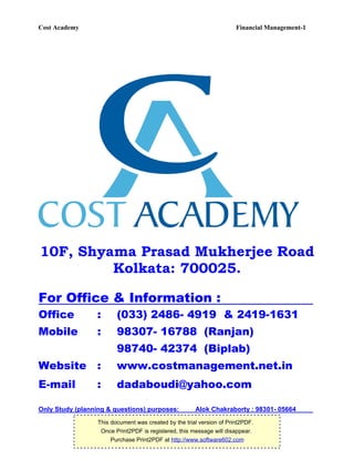 Cost Academy                                                           Financial Management-1




10F, Shyama Prasad Mukherjee Road
         Kolkata: 700025.

For Office & Information :
Office            :      (033) 2486- 4919 & 2419-1631
Mobile            :      98307- 16788 (Ranjan)
                         98740- 42374 (Biplab)
Website           :      www.costmanagement.net.in
E-mail            :      dadaboudi@yahoo.com

Only Study (planning & questions) purposes:            Alok Chakraborty : 98301- 05664
                  This document was created by the trial version of Print2PDF.
                   Once Print2PDF is registered, this message will disappear.
                       Purchase Print2PDF at http://www.software602.com
 