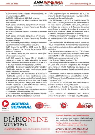 ASSOCIAÇÃO
julho de 2020 www.portalamm.org.br
24/07: Inserir no Siconfi/STN dados referentes ao RREO do
bimestre maio-junho/2020.
30/07: LRF – Publicação do RREO do 3º bimestre.
30/07: LRF – Publicação do Relatório de Gestão Fiscal (RGF)
do 1º semestre.
30/07: Gastos com Ensino. Competência 3º bimestre –
Apuração, publicação e encaminhamento ao Conselho
Municipal de Educação.
30/07:SIOPS–Enviodosdadosdo3ºbimestreaoMinistério
da Saúde.
30/07: Gastos com Saúde. Competência 3º bimestre –
Apuração, publicação e encaminhamento ao Conselho
Municipal de Saúde.
30/07: Proposta Orçamentária da Câmara para o exercício
seguinte. Encaminhamento ao Poder Executivo.
30/07: Encaminhar ao SIOPS e SIOPE anexo 8 e 12 do
Relatório Resumido da Execução Orçamentária (RREO)
relativo ao 3º bimestre.
31/07: CAPMG/Último dia para envio das informações
referentes ao mês de junho.
31/07: RGF, Anexos da Portaria STN nº 637/2012 –
Publicação, inclusive em meios eletrônicos de acesso
público, competência 1º semestre do exercício(Art. 48, 54 e
55 da LRF) e encaminhamento ao Poder Legislativo
31/07: RREO – Demonstrativos da Portaria STN nº 637/2012
– Publicação, inclusive em meios eletrônicos de acesso
público, competência 1º semestre.
31/07: RREO, Anexos I, II e X da Portaria STN nº 637/2012
– Publicação, inclusive em meios eletrônicos de acesso
públicoe,quandoforocaso,comjustificativasdalimitação
de empenhos e da frustração de receitas, especificando
as medidas de combate à sonegação e à evasão fiscal
adotadas e a adotar, e as ações de fiscalização e cobrança,
competência 3º bimestre do exercício.
31/07: Limitação de empenho e movimentação financeira
– Competência 3º bimestre, se for o caso.
31/07: Balancetes do mês de junho, das diversas unidades
gestoras – Encaminhamento à Câmara Municipal
31/07: Disponibilização na “Homepage” do TCU do
montante dos tributos arrecadados e recursos recebidos
de convênios – Competência maio.
31/07:RREO,AnexosI,II,III,V,VI,VII,IX,XeXVIIdaPortariaSTN
nº 637/2012 – Publicação, inclusive em meios eletrônicos
de acesso público e, quando for o caso, com justificativas
da limitação de empenhos e da frustração de receitas,
especificando as medidas de combate à sonegação e à
evasão fiscal adotadas e a adotar, e as ações de fiscalização
e cobrança, competência 3º bimestre do exercício.
31/07: Disponibilização na“Homepage”do TCU da relação
de todas as compras feitas pela administração no mês de
maio.
31/07: Disponibilizar, na Homepage Contas Públicas do
TCU,oscorrespondentesdadoseinformaçõesdosbalanços
orçamentários anuais, acerca da execução dos orçamentos
existentes.
31/07: Repasse de informações sobre CRAS E CREAS para o
MDS–Últimodiadeprazoparaosmunicípiospreencherem
sistema SUAS do MDS sobre os atendimentos do CRAS e
CREAS relativo ao mês de referência junho.
31/07: Envio doValor daTerra Nua –VTN.
31/07:EntregadoRelatóriodeGestãoFiscaldo1ºsemestre
de 2020 pelo Executivo e Legislativo dos Municípios
com menos de 50.000 habitantes, acompanhado da
Manifestação Conclusiva da Unidade de Controle Interno
(MCI).
31/07: Publicar a relação mensal das compras realizadas
em junho/2020 na Homepage Contas Públicas do TCU.
31/07: Inserir no Siconfi/STN dados referentes ao RGF do
1º semestre/2020.
31/07: Inserir no Siconfi/STN dados referentes ao
RREO do bimestre maio-junho/2020.
31/07: Publicar Relatório Resumido da Execução
Orçamentária (RREO) do bimestre maio/junho
2020.
31/07: Publicar o montante dos tributos
arrecadados e valores recebidos em junho/2020.
Uma ferramenta com todas as exigências legais
para publicação de atos do governo municipal
O Diário Oﬁcial dos municípios mineiros
Economia de até 80% para o seu município
Publique tudo o que manda a lei,
sem limite de páginas, por um valor ﬁxo
Informações: (31) 2125 2412
diario.online@amm-mg.org.br
AGENDA
SEMANAL
APRESENTA:
FALE
COM O
TÉCNICO
JORNAL
Mi
nu t o A
M
M
 