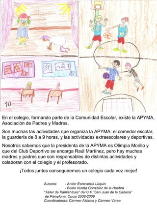 En el colegio, formando parte de la Comunidad Escolar, existe la APYMA, Asociación de Padres y Madres. Son muchas las actividades que organiza la APYMA: el comedor escolar, la guardería de 8 a 9 horas, y las actividades extraescolares y deportivas. Nosotros sabemos que la presidenta de la APYMA es Olimpia Morillo y que del Club Deportivo se encarga Raúl Martínez, pero hay muchas madres y padres que son responsables de distintas actividades y colaboran con el colegio y el profesorado. ¡Todos juntos conseguiremos un colegio cada vez mejor! Autores: - Ander Echeverría Lúquin - Belén Irureta González de la Huebra “ Taller de Kamishibais” del C.P.”San Juan de la Cadena” de Pamplona. Curso 2008-2009 Coordinadoras: Carmen Aldama y Carmen Varea 