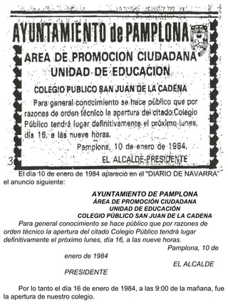 El día 10 de enero de 1984 apareció en el “DIARIO DE NAVARRA” el anuncio siguiente: AYUNTAMIENTO DE PAMPLONA ÁREA DE PROMOCIÓN CIUDADANA UNIDAD DE EDUCACIÓN COLEGIO PÚBLICO SAN JUAN DE LA CADENA Para general conocimiento se hace público que por razones de orden técnico la apertura del citado Colegio Público tendrá lugar definitivamente el próximo lunes, día 16, a las nueve horas. Pamplona, 10 de enero de 1984 EL ALCALDE PRESIDENTE Por lo tanto el día 16 de enero de 1984, a las 9:00 de la mañana, fue la apertura de nuestro colegio. 