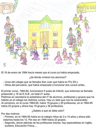 El 16 de enero de 1984 hacía meses que el curso ya había empezado,  ¿de dónde vinieron los alumnos?: - Unos del colegio que se llamaba San Juan que había en Pío XII y - Otros del parvulario, que había empezado a funcionar dos cursos antes. El primer curso, 1983-84, funcionaron 5 aulas de Infantil, que entonces se llamaba preescolar y 16 de E.G.B.; en total 21 aulas. Pedimos en secretaría la estadística del nº de alumnos, profesores y grupos que ha habido en el colegio los distintos cursos. Hay un dato que nos ha sorprendido. Al comienzo, en el curso 1984-85, había 19 grupos y 20 profesores, en el 1994-95 había 22 grupos y ahora hay 18 grupos y 36 profesores.  ¿Sabéis a qué se debe esto? Por dos motivos: - Primero, en el 1994-95 había en el colegio niños de 3 a 14 años y ahora sólo  estamos hasta los 12. Por eso en 1994 había 22 grupos. - Segundo, ahora además de los profesores tutores, hay especialistas en inglés,  euskera, Educación Física,…  