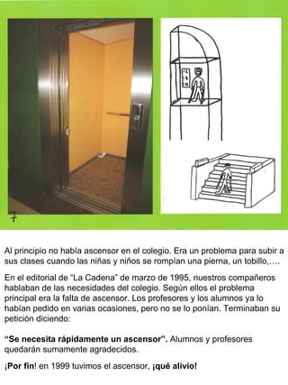 Al principio no había ascensor en el colegio. Era un problema para subir a sus clases cuando las niñas y niños se rompían una pierna, un tobillo,…. En el editorial de “La Cadena” de marzo de 1995, nuestros compañeros hablaban de las necesidades del colegio. Según ellos el problema principal era la falta de ascensor. Los profesores y los alumnos ya lo habían pedido en varias ocasiones, pero no se lo ponían. Terminaban su petición diciendo: “ Se necesita rápidamente un ascensor”.  Alumnos y profesores quedarán sumamente agradecidos. ¡ Por fin ! en 1999 tuvimos el ascensor,  ¡qué alivio!   