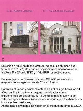 En junio de 1995 se despidieron del colegio los alumnos que terminaban 6º, 7º y 8º y que en septiembre comenzarían en el Instituto 1º y 2º de la ESO y 1º de BUP respectivamente.  Por eso desde comienzos del curso 1995-96 los alumnos mayores del colegio son los de 6º, de 12 años. Como los alumnos y alumnas estaban en el colegio hasta los 14 años, en 7º y 8º se hacían algunas actividades como: experimentos en el laboratorio, la semana de la nieve y la de vela, se organizaban actividades con alumnos que tocaban varios instrumentos musicales,…  Ahora esas actividades las hacen en el Instituto durante la E.S.O. 