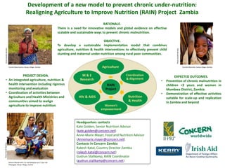 Development of a new model to prevent chronic under-nutrition: Realigning Agriculture to Improve Nutrition (RAIN) Project  Zambia RATIONALE. There is a need for innovative models and global evidence on effective scalable and sustainable ways to prevent chronic malnutrition.   OBJECTIVE.  To develop a sustainable implementation model that combines agriculture, nutrition & health interventions to effectively prevent child stunting and maternal under-nutrition among rural poor communities. Photo Gareth Bentley Photo Gareth Bentley Connie Maumnyima, Sikuyu village, Zambia LikumbiMutondo, Kaeiya village, Zambia PROJECT DESIGN.   ,[object Object]