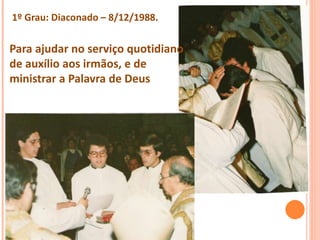 1º Grau: Diaconado – 8/12/1988.
Para ajudar no serviço quotidiano
de auxílio aos irmãos, e de
ministrar a Palavra de Deus
 