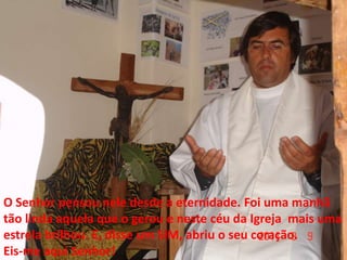 O Senhor pensou nele desde a eternidade. Foi uma manhã
tão linda aquela que o gerou e neste céu da Igreja mais uma
estrela brilhou. E, disse um SIM, abriu o seu coração.
Eis-me aqui Senhor!
 