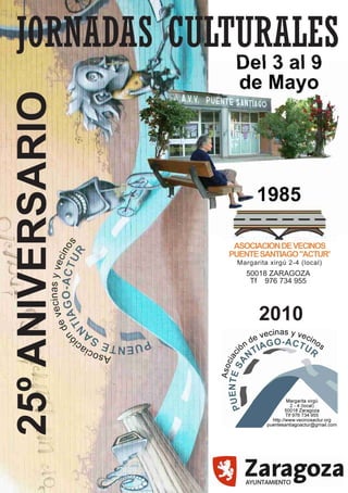 Del 3 al 9
                   de Mayo
25º ANIVERSARIO


                         1985

                   ASOCIACION DE VECINOS
                  PUENTE SANTIAGO "ACTUR"
                   Margarita xirgú 2-4 (local)
                     50018 ZARAGOZA
                      Tf 976 734 955



                         2010
 