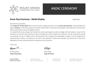 ANZAC CEREMONY
347 Narellan Road
Mount Annan NSW 2567
P 02 4634 7474
F 02 4634 7473
admin@macc.nsw.edu.au
www.macc.nsw.edu.au
MOUNT ANNAN
CHRISTIAN COLLEGE
Anzac Day Ceremony – Medal Display 04/04/2016
Dear Parents / Guardians,
On Tuesday 26th
of April 2016, Mount Annan Christian College will hold its annual Anzac Day Ceremony. The proceedings will
begin at 8:50 am in the Primary Quad or the Multi-Purpose Hall in the event of wet weather. We would like to warmly invite
parents and friends to this most significant event.
It is wonderful that we will again be hearing from some special guests as well as College staff and students. As part of the
ceremony, we will also invite students to wear and display any service medals from relatives or friends. All students wishing
to participate must be in College uniform. We would also like to display any photographs / images or the like (originals not
required) which students can display at the front of the assembly. If these were available, we would love to have them
displayed on the day. We look forward to seeing you at the ceremony.
Yours truly,
Mr M Camilleri Mrs D Pope
Head of Secondary Head of Primary
 
