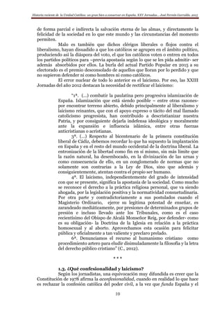 Historia reciente de la Unidad Católica: un gran bien a conservar en España. XXV Jornadas… José Fermín Garralda. 2015
10
de forma parcial e indirecta la salvación eterna de las almas, y directamente la
felicidad de la sociedad en lo que este mundo y las circunstancias del momento
permiten.
Malo es también que dichos clérigos liberales o flojos contra el
liberalismo, hayan disuadido a que los católicos se agrupen en el ámbito político,
produciendo así la diáspora del voto, el que los católicos voten o entren en todos
los partidos políticos para –previa apostasía según lo que se les pida admitir- ser
además absorbidos por ellos. La burla del actual Partido Popular en 2015 a su
electorado es el premio desconsolado de aquellos que lloran por lo perdido y que
no supieron defender ni como hombres ni como católicos.
El error nuclear de todo lo anterior es el laicismo. Por eso, las XXIII
Jornadas del año 2012 destacan la necesidad de rectificar el laicismo:
“1ª. (…) combatir la paulatina pero progresiva islamización de
España. Islamización que está siendo posible – entre otras razones-
por encontrar terreno abierto, debido principalmente al liberalismo y
laicismo reinantes, que con el apoyo expreso o tácito del mal llamado
catolicismo progresista, han contribuido a descristianizar nuestra
Patria, y por consiguiente dejarla indefensa ideológica y moralmente
ante la expansión e influencia islámica, entre otras fuerzas
anticristianas o acristianas.
3ª. (…) Respecto al bicentenario de la primera constitución
liberal de Cádiz, debemos recordar lo que ha supuesto la implantación
en España y en el resto del mundo occidental de la doctrina liberal. La
entronización de la libertad como fin en sí mismo, sin más límite que
la razón natural, ha desembocado, en la divinización de las urnas y
como consecuencia de ello, en un conglomerado de normas que no
solamente son contrarias a la Ley de Dios, sino que además y
consiguientemente, atentan contra el propio ser humano.
4ª. El laicismo, independientemente del grado de intensidad
con que se presente, significa la apostasía de la sociedad. Como mucho
se reconoce el derecho a la práctica religiosa personal, que va siendo
ahogada, por la legislación positiva y la normatividad consuetudinaria.
Por otra parte y contradictoriamente a sus postulados cuando el
Magisterio Ordinario, ejerce su legitima potestad de enseñar, es
zarandeado mediáticamente, por presiones de determinados grupos de
presión e incluso llevado ante los Tribunales, como es el caso
recientísimo del Obispo de Alcalá Monseñor Reig, por defender- como
es su obligación- la Doctrina de la Iglesia en relación a la práctica
homosexual y al aborto. Aprovechamos esta ocasión para felicitar
pública y oficialmente a tan valiente y preclaro prelado.
6ª. Denunciamos el recurso al humanismo cristiano como
procedimiento artero para eludir disimuladamente la filosofía y la letra
del derecho público cristiano” (C., 2012).
* * *
1.3. ¿Qué confesionalidad y laicismo?
Según los jornadistas, una equivocación muy difundida es creer que la
Constitución de 1978 afirma la aconfesionalidad, cuando en realidad lo que hace
es rechazar la confesión católica del poder civil, a la vez que funda España y el
 