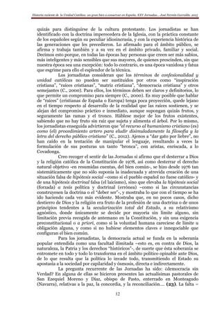 Historia reciente de la Unidad Católica: un gran bien a conservar en España. XXV Jornadas… José Fermín Garralda. 2015
12
quizás para distinguirse de la cultura protestante. Los jornadistas se han
identificado con la doctrina imperecedera de la Iglesia, con la práctica constante
de los españoles según su peculiar idiosincrasia, y con la experiencia histórica de
las generaciones que les precedieron. Lo afirmado para el ámbito público, se
afirma y trabaja también y a su vez en el ámbito privado, familiar y social.
Decimos esto porque, en todas las épocas hay personas que creen ser más sabios,
más inteligentes y más sensibles que sus mayores, de quienes prescinden, sin que
nuestra época sea una excepción: todo lo contrario, es una época vanidosa y fatua
que esgrime para ello el esplendor de la técnica.
Los jornadistas consideran que los términos de confesionalidad y
unidad católicas no pueden ser sustituidos por otros como “inspiración
cristiana”, “raíces cristianas”, “matriz cristiana”, “democracia cristiana” y otros
semejantes (C., 2000). Para ellos, los términos deben ser claros y definitorios, lo
que permite un compromiso para siempre (C., 2000). Es muy posible que hablar
de “raíces” (cristianas de España o Europa) tenga poca proyección, quede lejano
en el tiempo respecto al desarrollo de la realidad que las raíces sostienen, y se
alejan del compromiso práctico e inmediato, aunque supongan quizás frutos, y
seguramente las ramas y el tronco. Háblese mejor de los frutos existentes,
sabiendo que no hay fruto sin raíz que sujeta y alimenta el árbol. Por lo mismo,
los jornadistas enseguida advirtieron que “el recurso al humanismo cristiano (es)
como (el) procedimiento artero para eludir disimuladamente la filosofía y la
letra del derecho público cristiano” (C., 2012). Ajenos a “dar gato por liebre”, no
han caído en la tentación de manipular el lenguaje, resultando a veces la
formulación de sus posturas un tanto “bronca”, con aristas, enriscada, a lo
Covadonga.
Creo recoger el sentir de las Jornadas si afirmo que el desterrar a Dios
y la religión católica de la Constitución de 1978, así como desterrar el derecho
natural objetivo -en resumidas cuentas, del bien común-, se hizo desde 1976 tan
sistemáticamente que no sólo suponía la inadecuada y atrevida creación de una
situación falsa de hipótesis social –como si el pueblo español no fuese católico- y
de una hipótesis doctrinal falsa (el laicismo), sino que elevaba la hipótesis social
(forzada) a tesis política y doctrinal (errónea) –como si las circunstancias
construyesen la doctrina o el “deber ser”-, y mostraba lo que con el tiempo se ha
ido haciendo cada vez más evidente. Mostraba que, en no pocos casos, dicho
destierro de Dios y la religión era fruto de la profesión de una doctrina o de unos
principios tendentes a la secularización total del Estado, a su relativismo
agnóstico, donde únicamente se decide por mayoría sin límite alguno, sin
limitación previa recogida de antemano en la Constitución, y sin una exigencia
preconstitucional o a priori, como si la voluntad humana careciese de límite u
obligación alguna, y como si no hubiese elementos claves e innegociable que
configuran el bien común.
Para los jornadistas, la democracia actual se funda en la soberanía
popular entendida como una facultad ilimitada –esto es, en contra de Dios, la
naturaleza, la Patria y los derechos “históricos”-, de suerte que ésta soberanía se
entromete en todo y todo lo transforma en el ámbito político opinable ante Dios,
de lo que resulta que la política lo invade todo, transmitiendo el Estado su
apostasía a la sociedad por capilaridad y ósmosis, directa e indirectamente.
La pregunta recurrente de las Jornadas ha sido: ¿democracia sin
Verdad? En alguna de ellas se hicieron presentes las actualísimas pastorales de
San Ezequiel Moreno y Díaz, obispo de Pasto, enterrado en Monteagudo
(Navarra), relativas a la paz, la concordia, y la reconciliación…. (23). La falta –
 
