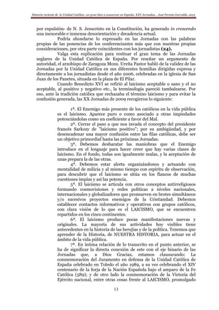 Historia reciente de la Unidad Católica: un gran bien a conservar en España. XXV Jornadas… José Fermín Garralda. 2015
13
por expulsión- de N. S. Jesucristo en la Constitución, ha generado in crescendo
una inexorable e inmensa desorientación y decadencia actual.
Podría ahondarse lo expresado en las Jornadas con las palabras
propias de las ponencias de los conferenciantes más que con nuestras propias
consideraciones, por otra parte coincidentes con los jornadistas (24).
Valga esta explicación para resituar el gran tema de las Jornadas
seglares de la Unidad Católica de España. Por reseñar un argumento de
autoridad, el arzobispo de Zaragoza Mons. Ureña Pastor habló de la validez de las
Jornadas por la Unidad Católica en sus diferentes homilías dirigidas expresa y
directamente a los jornadistas desde el año 2006, celebradas en la iglesia de San
Juan de los Panetes, situada en la plaza de El Pilar.
Cuando Benedicto XVI se refirió al laicismo aceptable o sano y el no
aceptable, al positivo y negativo etc., la terminología pareció tambalearse. Por
eso, ante la tradición católica que rechazaba el término laicismo y para evitar la
confusión generada, las XX Jornadas de 2009 recogieron lo siguiente:
1ª. El Enemigo más presente de los católicos en la vida pública
es el laicismo. Aparece puro o como asociado a otras impiedades
potenciándolas como un coeficiente a favor del Mal.
2ª. Cerrar el paso a que nos invada el concepto del presidente
francés Sarkozy de "laicismo positivo"; por su ambigüedad, y por
desencadenar una mayor confusión entre las filas católicas, debe ser
un objetivo primordial hasta las próximas Jornadas.
3ª. Debemos desbaratar las maniobras que el Enemigo
introduce en el lenguaje para hacer creer que hay varias clases de
laicismo. En el fondo, todas son igualmente malas, y la aceptación de
unas prepara la de las otras.
4ª. Debemos estar alerta organizándonos y actuando con
mentalidad de milicia y al mismo tiempo con espíritu de observación,
para descubrir que el laicismo se sitúa en los flancos de muchas
cuestiones impías y así las potencia.
5ª. El laicismo se articula con otros conceptos antirreligiosos
formando cosmovisiones y redes políticas a niveles nacionales,
internacionales y globalizadores que promueven en brotes simultáneos
y/o sucesivos proyectos enemigos de la Cristiandad. Debemos
establecer contactos informativos y operativos con grupos católicos,
con clara visión de lo que es el LAICISMO, que se encuentren
repartidos en los cinco continentes.
6ª. El laicismo produce pocas manifestaciones nuevas y
originales. La mayoría de sus actividades hoy visibles tiene
antecedentes en la historia de las herejías y de la política. Tenemos que
aprender de la Historia, de NUESTRA HISTORIA, para actuar en el
ámbito de la vida pública.
7ª. En íntima relación de lo transcrito en el punto anterior, se
ha de significar la directa conexión de este con el eje binario de las
Jornadas que, a Dios Gracias, estamos clausurando: La
conmemoración del Juramento en defensa de la Unidad Católica de
España celebrado en Toledo el año 1989, a su vez celebrando el XIV
centenario de la forja de la Nación Española bajo el amparo de la Fe
Católica (589); y de otro lado la conmemoración de la Victoria del
Ejército nacional, entre otras cosas frente al LAICISMO, promulgado
 