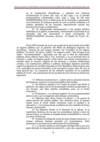 Historia reciente de la Unidad Católica: un gran bien a conservar en España. XXV Jornadas… José Fermín Garralda. 2015
14
en la Constitución Republicana, y aplicado con violencia
revolucionaria el propio año 1931, el año 1934 y en el período
frentepopulista comprendido entre 1936 y 1939. Es del todo
INDISPENSABLE tocar el doble tema de las Jornadas y relacionarlo
con el laicismo. No podemos perder de vista el carácter didáctico y el
espíritu apostólico de las Jornadas, especialmente cuando hay
presencia de jóvenes y adolescentes.
8ª. Es indispensable desenmascarar a los grupos laicistas
infiltrados en la Iglesia, condenando y demostrando la gravedad de su
actuación. Hay que denunciarlo a quien corresponda. Es
ABSOLUTAMENTE necesario, destruir al Caballo de Troya” (C.,
2009).
En las XXI Jornadas de 2010, con ocasión de la persecución al crucifijo
en lugares públicos por el gobierno del PSOE de Rodríguez Zapatero, los
jornadistas trataron de esta magna cuestión: los “Crucifijos en los lugares
públicos”. Se decía: “No herir a nadie”, “no imponer nada”, “que el lugar es de
todos”, “aconfesionalidad”… ignorando con ello que si bien las autoridades
públicas tienen deberes hacia Dios y N.S. Jesucristo, y no se pretende herir ni
violentar a nadie, en España puede y debe existir una íntima comunicación y
relación entre la vivencia religiosa de las personas y muchas instituciones
sociales, y las instituciones públicas o políticas. Rodríguez Zapatero pretendía
repetir la supresión de crucifijos impuesta en la IIª República, hasta el punto que
si lo pretendió con menos extensión, sí fue con igual o mayor saña. Por eso, el
tema general fue: “La resistencia de los católicos españoles en la confesión
pública de su Fe”. Las conclusiones de las jornadas de 2010 fueron en síntesis las
siguientes:
“1ª. Debemos mantenernos (…) alerta ante la actuación sectaria
del Gobierno, respecto a la presencia pública del Crucifijo.
2ª. No debemos atender a los “cantos de sirena” que desde el
gobierno -con algún aval de los denominados católicos progresistas- se
nos lanzará, con falso espíritu conciliador, pero en el fondo
traicionero.
3ª. El laicismo (…) es siempre negativo. Es una confesionalidad
deísta o atea y por consiguiente anticristiana y anticatólica.
4ª. Debemos estar alerta, frente a la falacia (…) de separar la
esfera privada del ámbito público. Nos referimos tanto al aspecto
estatal como al social, donde cuestiones como la sanidad y la
educación (…) son puntos donde se debaten las dos ciudades de forma
intensa y permanente.
5ª. No debemos olvidar ni la Doctrina de la Iglesia, ni la
experiencia histórica, de los que nos precedieron dentro y fuera de
nuestra Patria, en relación al combate frente al MALIGNO y a una de
sus obras: El laicismo.
6ª. Tenemos la obligación moral de estar siempre animosos (…)
aunque suframos derrotas parciales y/o momentáneas. Todo
pesimismo es una baza de los adversarios de la Cristiandad.
7ª. (…) nuestra misión en esta España del Siglo XXI es por una
parte defender la integridad de nuestra Fe, y por otra, enarbolando el
 