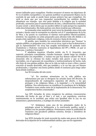 Historia reciente de la Unidad Católica: un gran bien a conservar en España. XXV Jornadas… José Fermín Garralda. 2015
17
menos indicados para evangelizar. Pueden reconocer al menos sus dejaciones de
Fe en el ámbito sociopolítico y no quieran justificar su permanente flojera con la
coartada de que nada se puede hacer porque primero hay que evangelizar. En
1978 se decía que por una (supuesta) reconciliación los católicos debían
abandonar sus ventajas –por otra parte debidas a la religión que la sociedad
profesaba, necesarias para el mantenimiento de ésta, y absolutamente conforme a
su peso social- y ahora dicen que no pueden influir en nada porque los españoles
están descristianizados. Sin duda quienes esto dicen tendrán que reflexionar.
La tremenda crisis material de 2007-2015 ha desatado otras crisis más
reciente y burda como la corrupción en relación con el 7º mandamiento de la ley
de Dios, y ha puesto en cuarentena el sistema socio-político liberal-socialista,
mientras los españoles no están preparados para afrontar todo ello debido a su
propia crisis espiritual y religiosa, crisis de creencia y hasta de decencia.
El pueblo, pero también los contertulios televisivos que “forman” la
opinión pública, se preguntan una y otra vez en 2014: ¿qué es hoy la democracia y
qué la representación? En 2014 han surgido movimientos de protesta como
Ciudadanos o Podemos contrarios al bipartidismo del PP y PSOE. ¿A qué se
llama paz, y justicia y honradez?
Y añadimos nosotros: ¿Pueden existir, sin N. S. Jesucristo, paz
material, principios consolidados, virtudes humanas –desde luego las virtudes
sobrenaturales son imposibles-, e incluso eso que hoy llaman valores? Sin N. S.
Jesucristo sólo se retrasan los males sociales más graves y que se hacen
inevitables, con el agravante de consolidarse e institucionalizarse de hecho, todo
ello fruto de una pésima política. Que en la vida no todo es rezar a Dios y querer
convertir al mundo descreído, sino que también y a la vez hay que ser buenos
profesionales, e impulsar una buena política desde el comienzo para luego saber
hacia dónde rectificar…
Las XI Jornadas del año 2000:
“4ª. En nuestras actuaciones en la vida pública nos
esforzaremos por que se deroguen las actuales leyes del divorcio, de
despenalización de cualesquiera supuestos del aborto, y las que
protegen a las religiones falsas, a la impiedad y a la inmoralidad
públicas. Nos esforzaremos en restablecer la enseñanza de la Religión
Verdadera como estaba antes de la implantación de la democracia. No
aceptaremos hechos consumados”.
Las XIV Jornadas de 2003 recogieron las pésimas consecuencias
derivadas del hecho de que el bien y el mal, y sus seguidores, convivan
amistosamente en la sociedad, que exista una igualdad ante la Ley en sus
actuaciones y planteamientos, y el peligro de ciertas amistades:
“2ª. Señalamos como uno de los principales males de la
psicología actual la habituación a la convivencia pacífica social y
pública con los pecados públicos. Protestamos contra la publicidad de
reuniones con pecadores públicos notorios, herejes y miembros de
religiones falsas”.
Las XVII Jornadas de 2006 recuerda los males más graves de España
derivados de la dejación de la confesionalidad católica, que son los siguientes:
 