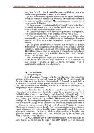 Historia reciente de la Unidad Católica: un gran bien a conservar en España. XXV Jornadas… José Fermín Garralda. 2015
20
integridad de la doctrina. Ha existido una mentalidad favorable a los
abusos en la aplicación de la teoría del mal menor.
5ª. Han sido factores negativos acumulados los errores teológicos y
filosóficos cultivados por acción y omisión y difundidos impunemente
por sectores católicos europeos. Mostramos grandes reservas por la
europeización de España.
6ª. La entrega de la confesionalidad católica del Estado ha facilitado
la creencia errónea de que todo lo legal es moral, y de que todo lo que
existe es bueno por el mero hecho de existir.
7ª. Conviene distinguir entre un obligado pluralismo en lo opinable,
y un pluralismo censurable como forma de libertad para el mal.
8ª. Los encargados de la formación cristiana en los últimos años
han reducido el acto de fe, vaciándole de las implicaciones humanas
que afectan a la moral y a toda la conducta personal, incluyendo la
política.
9ª. No pocos eclesiásticos y seglares han entregado al Estado
democrático y al sufragio universal realidades como la familia y la vida
en germen, que no pueden quedar expuestas al juego político. Se han
difundido demasiado poco las censuras a la omnipotencia del sufragio
universal que figuran en la encíclica “Evangelium Vitae” (no sólo
antiabortista) de Juan Pablo II.
10ª. Las ideas políticas impías que ha sufrido la Iglesia en el último
cuarto de siglo tuvieron una larga incubación en las décadas de los
años sesenta y setenta en que no fueron corregidas, y en la
manipulación ideológica de la educación”.
* * *
1.6. Los subtemas.
1. Dios y Religión.
Si las Iª Jornadas (Toledo, 1989) fueron rotundas en sus contenidos
mientras señoreaban en la imperial ciudad de Toledo, la IIª convocatoria (El
Escorial, 1991) se acogió junto al monasterio de El Escorial como símbolo y
firmeza en la decisión de trabajar para el restablecimiento de la Unidad Católica.
Las XXVª Jornadas fueron una recapitulación de las anteriores más el gozo de
una presencia devota y entusiasta.
Las Jornadas han mostrado que existen responsables laicos y
eclesiásticos en el abandono e indebida entrega de los grandes tesoros de la
Unidad Católica primero, y después de la confesionalidad católica del poder civil,
a cambio –aunque no lo reconozcan- de una confesionalidad sin Dios (C., 2001,
2003, 2005), que contemporiza y colabora directamente con el laicismo y los
enemigos de Dios, hasta generar la penosa situación por la que atraviesan España
y los españoles (C., 2013). No era difícil que los jornadistas recapacitasen sobre la
práctica, en caso de ser necesario, de la corrección fraterna (C., 1991), sin que por
ello se vaya la lengua por exceso de celo. A su vez, han advertido las imprecisiones
y contradicciones doctrinales y de gobierno de ciertas decisiones de la jerarquía
eclesiástica referentes a la libertad religiosa, el ecumenismo y las relaciones
Iglesia-Estado (C., 2005). Más: las XVIIª Jornadas (2006) desarrollaron qué
pedir al Papa en su visita a España.
Las XXª Jornadas (2009) trataron sobre la lucha contra el laicismo 70
años después de la Victoria de 1939, y las XXIª (2010) sobre el problema
 