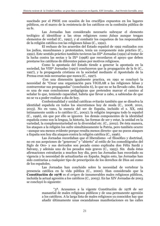 Historia reciente de la Unidad Católica: un gran bien a conservar en España. XXV Jornadas… José Fermín Garralda. 2015
21
suscitado por el PSOE con ocasión de los crucifijos expuestos en los lugares
públicos, en el marco de la resistencia de los católicos en la confesión pública de
su fe.
Las Jornadas han considerado necesario subrayar el elemento
teológico al identificar a las otras religiones como falsas aunque tengan
elementos de verdad (C., 1992), y al combatir los coqueteos de los responsables
de la religión católica con las religiones falsas (C., 1992).
El rechazo de los acuerdos del Estado español de 1992 realizados con
los judíos, musulmanes y protestantes, tenía un componente más práctico (C.,
1992). Este sentido práctico también tuvieron las IIIª Jornadas (1992) al tratar de
la lucha contra las sectas y la IXª (1998) que recordaron el apoyo que deben
prestarse los católicos de diferentes países por motivos religiosos.
Como la apostasía del Estado tiende a generar la apostasía en la
sociedad, las VIIIª Jornadas (1997) concluyeron que la propagación de la fe (C.,
1997), y la propaganda cristiana en la sociedad mediante el Apostolado de la
Prensa eran más necesarias que nunca (C., 1997).
Con una dimensión igualmente practica, en 1991 se concluyó la
necesidad de “Crear una organización para VIGILAR a las religiones falsas y
contrarrestar sus propagandas” (conclusión 6), lo que no se ha llevado cabo. Esta
es una de esas conclusiones pedagógicas que pretenden marcar el camino al
señalar lo que, teniendo capacidad, habría que llevar a cabo, a sabiendas de que
no se va a poder realizar a día de hoy.
Confesionalidad y unidad católicas evitarán también que se disuelva la
identidad española en todos los sincretismos hoy de moda (C., 2008, 2010,
2013). No en vano, la esencia del ser de España, incluido el s. XX, está
íntimamente unido a lo católico (C., 2002); la religión impregna todo lo español
(C., 1996), sin que por ello se ignoren los demás componentes de la identidad
española como son la lengua, la historia, las formas de ser y estar, la unidad en la
variedad, la complementariedad en la diversidad etc. (C., 2002). De ésta manera,
los ataques a la religión los sufre simultáneamente la Patria, pero también ocurre
–aunque sea menos evidente porque resulta menos directo- que no pocos ataques
a España son hoy día ataques contra la religión católica (C., 1996).
Las Jornadas recordaban que el liberalismo –el filosófico y doctrinal,
no en sus acepciones de “generoso” y “abierto” al estilo de los comediógrafos del
Siglo de Oro- y sus derivados son pecado como explicaba don Félix Sardá y
Salvany, y además uno de los pecados más graves (C., 1993). Sin duda éstas
afirmaciones extrañarán a muchos hoy día, pero las Jornadas han recordado su
vigencia y la necesidad de actualizarlas en España. Según esto, las Jornadas han
sido contrarias a cualquier tipo de prescripción de los derechos de Dios así como
de los españoles.
Las Jornadas han concluido sobre la necesidad de vertebrar la
presencia católica en la vida pública (C., 2000). Han considerado que la
Constitución de 1978 es el origen de innumerables males religiosos públicos,
incluida la actual agresión a los católicos (C., 2003). En las XIV Jornadas de 2003
se concluyó lo siguiente:
“3ª. Acusamos a la vigente Constitución de 1978 de ser
manantial de males religiosos públicos y de una permanente agresión
a los católicos. A la larga lista de males religiosos ya conocidos hay que
añadir últimamente unas escandalosas manifestaciones en las calles
 