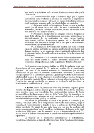 Historia reciente de la Unidad Católica: un gran bien a conservar en España. XXV Jornadas… José Fermín Garralda. 2015
22
bajo banderas y símbolos anticristianos, igualmente amparados por la
Constitución.
4ª. Especial denuncia exige la cobertura legal que la vigente
Constitución está prestando a cesiones de soberanía a organismos
Supranacionales, europeos y otros, de los cuales deriva la imposición y
confirmación de no pocos males para la piedad de los españoles.
5ª. Debemos insistir en la enseñanza de que no todo lo legal es
moral por el mero hecho de serlo. Se está convirtiendo a la
democracia, con toda su carga anticristiana, en una última instancia
para enjuiciar toda clase de asuntos.
6ª. Crearemos en el pueblo fiel una gran corriente de opinión a
favor de la reforma de la Constitución en sus puntos anticristianos y
alternativamente de su sustitución por otro cuerpo jurídico
íntegramente católico. Protestamos porque en la fórmula del
Juramento a la Bandera se incluye dar la vida por el ordenamiento
constitucional, que es anticristiano.
7ª. Al margen de la Constitución existen aún en la sociedad
española amplias corrientes de opinión contrarias al liberalismo mal
llamado católico, y a los abusos de interpretación del mal menor. Por
el contrario, las hay favorables al mantenimiento de la doctrina social
de la Iglesia.
8ª. Pedimos a S. S. el Papa que insista en la condenación de las
ideas que desde dentro de ciertos ambientes eclesiásticos han
contribuido a la apostasía general y en particular de la Constitución.”
En el punto 1.5. nos hemos referido a las XXIV Jornadas de 2013, que
desarrollaron el tema general de “La reforma católica de la constitución
española”. Si otros al fin querían reformar la Constitución por motivos
secundarios -la que hasta el momento consideraban “intocable” a modo del
“código sagrado” de la Constitución gaditana-, para los jornadistas la reforma era
a la totalidad, a causa del tema religioso de la confesionalidad católica del poder
civil y de la nación española. No se trataba de reformar algunos capítulos de la
Constitución, sino de sustituirla por basarse en la filosofía del liberalismo y
fundamentarse en el laicismo (C., 2013).
2. Patria. Todos los jornadistas aman muy de veras a su patria que es
España o las Españas. Ello no impide que la entiendan de una forma diferente,
pues mientras unos son centralistas, los tradicionalistas insisten de forma
irrenunciable en los Fueros como raíz y ser de la Patria. Entre los jornadistas no
hay un pensamiento único, sino una variedad en una unidad básica, la suficiente
hoy día ante la ingente labor que hay por delante.
Para todos los jornadistas, el amor a los padres, a la familia y su
pueblo, y el amor a Dios en el cumplimiento del cuarto mandamiento, exige el
recuerdo, el reconocimiento y, llegado el caso, la defensa de la Patria hasta el
último sacrificio (C., 1995), lo que nada tiene que ver con la ideología del
patriotismo constitucional que el presidente del Gobierno de España señor José
María Aznar (PP) quiso traer de Alemania, ni con la Constitución de 1978 (C.,
2002), ni con el llamado patrioterismo, ni con el nacionalismo hegeliano central
o periférico.
La “nación” en el patriotismo constitucional es individualista,
subjetivista, voluntarista y sigue el estilo importado de la Francia revolucionaria.
 