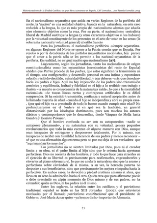 Historia reciente de la Unidad Católica: un gran bien a conservar en España. XXV Jornadas… José Fermín Garralda. 2015
23
En el nacionalismo separatista que anida en varias Regiones de la periferia del
norte, la “nación” es una realidad objetiva, basada en la naturaleza, en este caso
reducida a la lengua, lo que es más propio del nacionalismo alemán que añadía
otro elemento objetivo como la reza. Por su parte, el nacionalismo centralista
liberal de Madrid sustituye la lengua (y otros caracteres objetivos si los hubiere)
por la voluntad constituyente de los presentes en el acto de votar en las urnas (la
soberanía nacional y voluntad general) al estilo francés
Para los jornadistas, el nacionalismo periférico -siempre separatista-
en algunas Regiones del Norte se opone a la Patria común que es España. Por
recelos o por la decadencia de los partidos mayoritarios nacionales, hoy parece
que el amor a la patria sólo se les permite a los nacional-separatistas de la
periferia. En realidad, no es igual nación que nacionalismo (27).
Lógicamente, según los jornadistas, tanto los nacionalistas de origen
constitucionalista como los separatistas (secesionistas del resto de España)
olvidan que Patria procede de los padres, que estos significan la transmisión en
el tiempo, una configuración y desarrollo personal en una íntima y espontánea
relación recibido-decidido, autoridad-libertad, y con deberes -más que derechos-
hacia los padres e hijos. Aquí no hay imposición de los padres sino transmisión
armónica y equilibrada, lealtad y fidelidad en el hijo a lo recibido con trabajo e
ilusión –la muerte es consecuencia de la naturaleza caída-, lo que a la mentalidad
racionalista –de toscas líneas rectas y contrapesos artificiales- le es difícil
comprender. Si ha existido transmisión, confianza y natural aceptación antes de
la llamada mayoría de edad –cuando el hijo se independiza y abre su propia casa-
, ¿por qué el hijo va a prescindir de todo lo bueno cuando cumple más edad? No
profundizaremos en el tradere ni en qué sea la tradición, en general
distorsionado por las ideologías dominantes, pues son muchos los autores
clásicos y contemporáneos que lo desarrollan, desde Vázquez de Mella hasta
Gambra y Evaristo Palomar.
Que el hombre confunda su ser con su autoposesión –nadie se
autoposee plenamente-, y su naturaleza con su voluntad, genera pequeños
revolucionarios que todo lo más cuentan de alguna manera con Dios, aunque
sean incapaces de entregarse y desposeerse totalmente. Por lo mismo, son
incapaces de recibir con humildad la herencia de sus padres y menos reconocer –
sé que es una afirmación algo extrema pero no por eso deja de ser verdadera- que
“aquí mandan los muertos”.
Los jornadistas no se sienten limitados por Dios, pues ni el creador
limita a su obra, ni el padre limita al hijo sino que le orienta hacia aperturas
perfectivas. Dios no necesita de los hombres, y todo lo que hace para atraerles en
el ejercicio de su libertad es precisamente para reafirmarles, engrandecerles y
elevarles al plano sobrenatural, lo que no anula la naturaleza sino que la asume y
perfecciona sobre elevándola de sí misma. A su vez, la herencia paterna no
desposee a sus beneficiarios, sino que precisamente les mejora e impulsa hacia la
perfección. En ambos casos, la devoción y piedad cristiana amansa el alma, que
lleva en su seno la admiración hacia el otro. Quien crea que para afirmarse puede
o debe prescindir en algún momento de Dios mismo y de sus padres, no ha
entendido quién es Dios, ni los padres ni él mismo.
Entre los seglares, la relación entre los católicos y el patriotismo
tradicional español se trató en las XIII Jornadas (2002), que estuvieron
motivadas por el llamado patriotismo constitucional que el presidente de
Gobierno José María Aznar quiso –ya hemos dicho- importar de Alemania.
 
