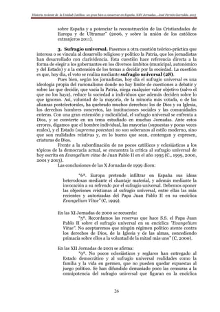 Historia reciente de la Unidad Católica: un gran bien a conservar en España. XXV Jornadas… José Fermín Garralda. 2015
26
sobre España y a potenciar la reconstrucción de las Cristiandades de
Europa y de Ultramar” (2006, y sobre la unión de los católicos
extranjeros 2011).
3. Sufragio universal. Pasemos a otra cuestión teórico-práctica que
interesa o se vincula al desarrollo religioso y político la Patria, que los jornadistas
han desarrollado con clarividencia. Esta cuestión hace referencia directa a la
forma de elegir a los gobernantes en los diversos ámbitos (municipal, autonómico
y del Estado) y a la extensión de los temas a decidir por la sociedad. La cuestión
es que, hoy día, el voto se realiza mediante sufragio universal (28).
Pues bien, según los jornadistas, hoy día el sufragio universal es una
ideología propia del racionalismo donde no hay límite de cuestiones a debatir y
sobre las que decidir, que vacía la Patria, niega cualquier valor objetivo (salvo el
que no los haya), reduce la sociedad a individuos que además deciden sobre lo
que ignoran. Así, voluntad de la mayoría, de la minoría más votada, o de las
alianzas postelectorales, ha quebrado muchos derechos: los de Dios y su Iglesia,
los derechos hombres concretos, las instituciones sociales y las comunidades
enteras. Con una gran extensión y radicalidad, el sufragio universal se enfrenta a
Dios, y se convierte en un tema estudiado en muchas Jornadas. Ante estos
errores, digamos que el hombre individual, las mayorías (supuestas y pocas veces
reales), y el Estado (suprema potestas) no son soberanos al estilo moderno, sino
que son realidades relativas y, en lo bueno que sean, contengan y expresen,
criaturas de Dios.
Frente a la subordinación de no pocos católicos y eclesiásticos a los
tópicos de la democracia actual, se encuentra la crítica al sufragio universal de
hoy escrita en Evangelium vitae de Juan Pablo II en el año 1995 (C., 1999, 2000,
2001 y 2013).
Las conclusiones de las X Jornadas de 1999 dicen:
“6ª. Europa pretende infiltrar en España sus ideas
heterodoxas mediante el chantaje material, y además mediante la
invocación a su refrendo por el sufragio universal. Debemos oponer
las objeciones cristianas al sufragio universal, entre ellas las más
recientes y autorizadas del Papa Juan Pablo II en su encíclica
Evangelium Vitae” (C, 1999).
En las XI Jornadas de 2000 se recuerda:
“5ª. Recordamos las reservas que hace S.S. el Papa Juan
Pablo II sobre el sufragio universal en su encíclica "Evangelium
Vitae". No aceptaremos que ningún régimen político atente contra
los derechos de Dios, de la Iglesia y de las almas, concediendo
primacía sobre ellos a la voluntad de la mitad más uno” (C, 2000).
En las XII Jornadas de 2001 se afirma:
“9ª. No pocos eclesiásticos y seglares han entregado al
Estado democrático y al sufragio universal realidades como la
familia y la vida en germen, que no pueden quedar expuestas al
juego político. Se han difundido demasiado poco las censuras a la
omnipotencia del sufragio universal que figuran en la encíclica
 