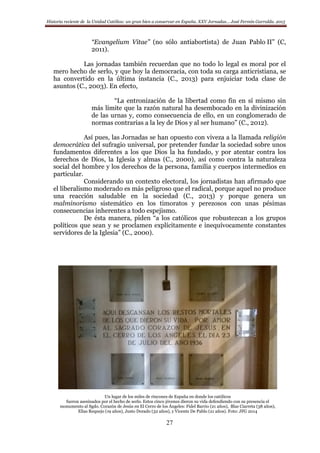 Historia reciente de la Unidad Católica: un gran bien a conservar en España. XXV Jornadas… José Fermín Garralda. 2015
27
“Evangelium Vitae” (no sólo antiabortista) de Juan Pablo II” (C,
2011).
Las jornadas también recuerdan que no todo lo legal es moral por el
mero hecho de serlo, y que hoy la democracia, con toda su carga anticristiana, se
ha convertido en la última instancia (C., 2013) para enjuiciar toda clase de
asuntos (C., 2003). En efecto,
“La entronización de la libertad como fin en sí mismo sin
más límite que la razón natural ha desembocado en la divinización
de las urnas y, como consecuencia de ello, en un conglomerado de
normas contrarias a la ley de Dios y al ser humano” (C., 2012).
Así pues, las Jornadas se han opuesto con viveza a la llamada religión
democrática del sufragio universal, por pretender fundar la sociedad sobre unos
fundamentos diferentes a los que Dios la ha fundado, y por atentar contra los
derechos de Dios, la Iglesia y almas (C., 2000), así como contra la naturaleza
social del hombre y los derechos de la persona, familia y cuerpos intermedios en
particular.
Considerando un contexto electoral, los jornadistas han afirmado que
el liberalismo moderado es más peligroso que el radical, porque aquel no produce
una reacción saludable en la sociedad (C., 2013) y porque genera un
malminorismo sistemático en los timoratos y perezosos con unas pésimas
consecuencias inherentes a todo espejismo.
De ésta manera, piden “a los católicos que robustezcan a los grupos
políticos que sean y se proclamen explícitamente e inequívocamente constantes
servidores de la Iglesia” (C., 2000).
Un lugar de los miles de rincones de España en donde los católicos
fueron asesinados por el hecho de serlo. Estos cinco jóvenes dieron su vida defendiendo con su presencia el
monumento al Sgdo. Corazón de Jesús en El Cerro de los Ángeles: Fidel Barrio (21 años), Blas Ciarreta (38 años),
Elías Requejo (19 años), Justo Dorado (32 años), y Vicente De Pablo (21 años). Foto: JFG 2014
 