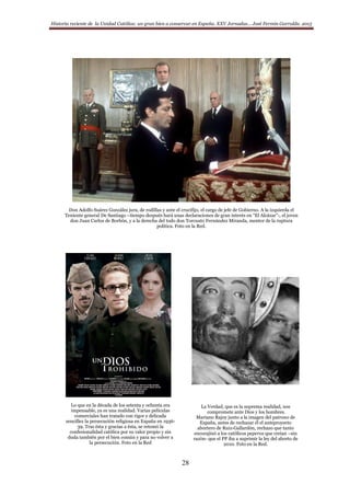 Historia reciente de la Unidad Católica: un gran bien a conservar en España. XXV Jornadas… José Fermín Garralda. 2015
28
Don Adolfo Suárez González jura, de rodillas y ante el crucifijo, el cargo de jefe de Gobierno. A la izquierda el
Teniente general De Santiago –tiempo después hará unas declaraciones de gran interés en “El Alcázar”-, el joven
don Juan Carlos de Borbón, y a la derecha del todo don Torcuato Fernández Miranda, mentor de la ruptura
política. Foto en la Red.
Lo que en la década de los setenta y ochenta era
impensable, ya es una realidad. Varias películas
comerciales han tratado con rigor y delicada
sencillez la persecución religiosa en España en 1936-
39. Tras ésta y gracias a ésta, se retomó la
confesionalidad católica por su valor propio y sin
duda también por el bien común y para no volver a
la persecución. Foto en la Red
La Verdad, que es la suprema realidad, nos
compromete ante Dios y los hombres.
Mariano Rajoy junto a la imagen del patrono de
España, antes de rechazar él el anteproyecto
abortero de Ruiz-Gallardón, rechazo que tanto
encorajinó a los católicos peperos que creían –sin
razón- que el PP iba a suprimir la ley del aborto de
2010. Foto en la Red.
 