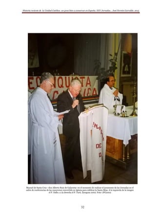 Historia reciente de la Unidad Católica: un gran bien a conservar en España. XXV Jornadas… José Fermín Garralda. 2015
32
Manuel de Santa Cruz –don Alberto Ruiz de Galarreta- en el momento de realizar el juramento de las Jornadas en el
salón de conferencias de las nazarenas convertido en Iglesia para celebrar la Santa Misa. A la izquierda de la imagen
el P. Dallo y a la derecha el P. Turú. Zaragoza 2002. Foto: JFG2002
 