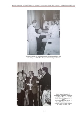 Historia reciente de la Unidad Católica: un gran bien a conservar en España. XXV Jornadas… José Fermín Garralda. 2015
34
Manuel de Santa Cruz presta el juramento de la Unidad Católica ante
el P. Turú y el P. Dallo. Rev. ”Siempre P’alante” nº 431, 1-V-2001
Pierre Renard (Bayona), a la
izquierda de la imagen Carlos Etayo
y Jean Suhas (Pau), y a la derecha
Emilio Blanco (Perpignan) y el P.
Dallo.
Rev. “Siempre P’alante” nº 365, 1-
V-1998. También estuvieron
presentes en las Jornadas de 2001,
SP’ nº 431, 1-V-2001, p. 8
 
