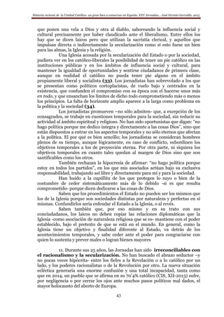 Historia reciente de la Unidad Católica: un gran bien a conservar en España. XXV Jornadas… José Fermín Garralda. 2015
43
que ponen una vela a Dios y otra al diablo, saboreando la influencia social y
cultural precisamente por haber claudicado ante el liberalismo. Entre ellos los
hay que se dicen laicos pero que utilizan la sacristía clerical, y aquellos que
impulsan directa o indirectamente la secularización como si esto fuese un bien
para las almas, la Iglesia y la religión.
Una Iglesia acosada por la secularización del Estado o por la sociedad,
pudiera ver en los católico-liberales la posibilidad de tener un pie católico en las
instituciones públicas y en los ámbitos de influencia social y cultural, para
mantener la igualdad de oportunidades y sentirse ciudadanos de primera clase,
aunque en realidad el católico no pueda tener pie alguno en el ámbito
propiamente liberal y socialista (33). Los jornadistas han sobrevolado a los que
se presentan como políticos cortoplacistas, de vuelo bajo y centrados en la
existencia, que confunden el compromiso con su época con el hacerse unos más
en todo, y que ensanchan los límites de dicho todo comprometiendo más o menos
los principios. La falta de horizonte amplio aparece a la larga como problema en
la política y la sociedad (34).
Los jornadistas promueven –no sólo admiten- que, a excepción de los
consagrados, se trabaje en cuestiones temporales para la sociedad, sin reducir su
actividad al ámbito espiritual y religioso. No han sido oportunistas que digan: “no
hago política porque me dedico íntegra y directamente a las cosas Dios”, sino que
están dispuestos a entrar en los aspectos temporales y no sólo eternos que afectan
a la política. El por qué es bien sencillo; los jornadistas se consideran hombres
plenos de su tiempo, aunque lógicamente, en caso de conflicto, subordinen los
objetivos temporales a los de proyección eterna. Por otra parte, ni siquiera los
objetivos temporales en cuanto tales quedan al margen de Dios sino que son
santificables como los otros.
También rechazan la hipocresía de afirmar: “no hago política porque
estoy en todos los partidos”, en los que mis asociados actúan bajo su exclusiva
responsabilidad, trabajando así libre y directamente para mí y para la sociedad.
Han huido a la capillita de los que protegen lo suyo o bien de la
costumbre de ceder sistemáticamente más de lo debido -si es que resulta
comprometido- porque dicen dedicarse a las cosas de Dios.
Saben que los procedimientos el Estado no pueden ser los mismos que
los de la Iglesia porque son sociedades distintas por naturaleza y perfectas en sí
mismas. Confundirlos sería enfeudar el Estado a la Iglesia, o al revés.
Saben también que, por eso mismo y en su trato con sus
conciudadanos, los laicos no deben copiar las relaciones diplomáticas que la
Iglesia -como asociación de naturaleza religiosa que se es- mantiene con el poder
establecido, bajo el pretexto de que se está en el mundo. En general, como la
Iglesia tiene un objetivo y finalidad diferente al Estado, va detrás de los
acontecimientos temporales, y sabe ceder ante el poder para congraciarse con
quien lo sustenta y prever males o logran bienes mayores
11. Durante sus 25 años, las Jornadas han sido irreconciliables con
el racionalismo y la secularización. No han buscado el abrazo seductor –y
no pocas veces hipócrita- entre los fieles a la Revelación o a lo católico por un
lado, y los poderes racionalistas o de la Revolución por otro. La nueva situación
ecléctica generaría una enorme confusión y una total incapacidad, tanta como
que en 2014, un pueblo que se afirma en su 70’4% católico (CIS, XII-2013) sufre,
por negligencia o por cerrar los ojos ante muchos pasos políticos mal dados, el
mayor holocausto del aborto de Europa.
 
