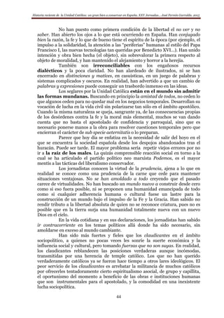 Historia reciente de la Unidad Católica: un gran bien a conservar en España. XXV Jornadas… José Fermín Garralda. 2015
44
No han puesto como primera condición de la libertad el no ver y no
saber. Han abierto los ojos a lo que está ocurriendo en España. Han conjugado
bien la razón, la fe y lo que de bueno tiene el espíritu de la época (por ejemplo, el
impulso a la solidaridad, la atención a las “periferias” humanas al estilo del Papa
Francisco I, las nuevas tecnologías tan queridas por Benedicto XVI…). Han unido
intención y obra bien hecha (el objeto), sin sobrevalorar la primera respecto al
objeto de moralidad, y han mantenido el alejamiento y horror a la herejía.
También son irreconciliables con los engañosos recursos
dialécticos y la poca claridad. No han alardeado de ilustrados, ni se han
encerrado en distinciones y matices, en casuísticas, en un juego de palabras y
sistemas complicados y oscuros. En realidad, han advertido a que un cambio de
palabras y expresiones puede conseguir un trasbordo inmenso en las ideas.
Los seglares por la Unidad Católica están en el mundo sin admitir
las formas mundanas. Buscando en principio la amistad de todos, no ceden lo
que algunos ceden para no quedar mal en los negocios temporales. Desarrollan su
vocación de lucha en la vida civil sin polarizarse tan sólo en el ámbito apostólico.
Cuando la misma naturaleza se queja, sangrante ya, de las consecuencias propias
de los desórdenes contra la fe y la moral más elemental, muchos se van dando
cuenta que no basta el apostolado de confidencia y parroquial, sino que es
necesario ponerse manos a la obra para resolver cuestiones temporales pero que
encierran el carácter de sub specie aeternitatis o lo preparan.
Parece que hoy día se enfatiza en la necesidad de salir del hoyo en el
que se encuentra la sociedad española desde los despojos abandonados tras el
huracán. Puede ser tarde. El mayor problema sería repetir viejos errores por no
ir a la raíz de los males. La quizás comprensible reacción social en torno a la
cual se ha articulado el partido político neo marxista Podemos, es el mayor
mentís a las tácticas del liberalismo conservador.
Los jornadistas conocen la virtud de la prudencia, ajena a lo que en
realidad se conoce como una prudencia de la carne que cede para mantener
situaciones ventajosas. No se han amoldado a todo creyendo que el pasado
carece de virtualidades. No han buscado un mundo nuevo a construir desde cero
como si eso fuera posible, ni se proponen una humanidad emancipada de todo
como si cualquier adherencia humana o cultural fuese un lastre para la
construcción de un mundo bajo el impulso de la Fe y la Gracia. Han sabido no
rendir tributo a la libertad absoluta de quien no se reconoce criatura, pues no es
posible que en la tierra surja una humanidad totalmente nueva con un nuevo
Dios en el cielo.
En la vida cotidiana y en sus declaraciones, los jornadistas han sabido
ir contracorriente en los temas políticos allá donde ha sido necesario, sin
amoldarse en exceso al mundo cambiante.
Han sido más fuertes y fieles que los claudicantes en el ámbito
sociopolítico, a quienes no pocas veces les sonríe la suerte económica y la
influencia social y cultural, pero tomando fuerzas que no son suyas. En realidad,
los claudicantes reblandecen las posiciones verdaderas aunque incómodas,
transmitidas por una herencia de temple católico. Los que no han querido
verdaderamente católicos ya se fueron hace tiempo a otros lares ideológicos. El
peor servicio de los claudicantes es arrebatar la militancia de muchos católicos
por ofrecerles tentadoramente cierto espiritualismo asocial, de grupo y capillita,
el oportunismo del momento a beneficio de las obras e instituciones humanas
que son instrumentales para el apostolado, y la comodidad en una inexistente
lucha sociopolítica.
 