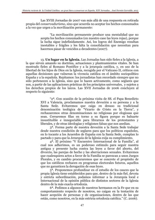 Historia reciente de la Unidad Católica: un gran bien a conservar en España. XXV Jornadas… José Fermín Garralda. 2015
47
Las XVIII Jornadas de 2007 van más allá de una respuesta en retirada
propia del conservadurismo, sino que acuerda no aceptar los hechos consumados
a la vez que urgen a la movilización permanente:
“La movilización permanente produce una mentalidad que no
acepta los hechos consumados (en nuestro caso las leyes rojas), porque
la lucha sigue indefinidamente. Así, los logros del Enemigo resultan
inestables y frágiles y les falta la consolidación que necesitan para
hacernos pasar de vencidos a decadentes (2007).
13. Un lugar en la Iglesia. Las Jornadas han sido fieles a la Iglesia, a
la que sirven amando su doctrina, actuaciones y planteamientos vitales. Se han
mostrado fieles al Romano Pontífice y a la jerarquía católica, y, en uso de la
libertad de los hijos de Dios en la Iglesia, recogida por el Vaticano II, críticos con
aquellas decisiones que vulneran la vivencia católica en el ámbito sociopolítico
España y a la española. Repitamos: los jornadistas han recordado siempre que no
sólo pertenecen a la Iglesia, sino que lo hacen activamente, como seglares que
son, a partir de las aplicaciones prácticas de los principios universales, y sujetos a
los derechos propios de los laicos. Las XVII Jornadas de 2006 concluyen al
respecto lo siguiente:
“2ª. Con ocasión de la próxima visita de SS. el Papa Benedicto
XVI a Valencia, proclamamos nuestra devoción a su persona y a la
Santa Sede. Evitaremos que caiga en desuso su tradicional
denominación teológica de “Vicario de Cristo en la Tierra”, y
rechazaremos otras denominaciones no religiosas por elogiosas que
sean. Cerraremos filas en torno a su figura porque es baluarte
insustituible e innegociable para librarnos de los protestantes y
liberales, y de otras ideologías y religiones falsas que nos asedian.
3ª. Forma parte de nuestra devoción a la Santa Sede trabajar
desde nuestra condición de seglares para que los políticos españoles,
en lo tocante a los Acuerdos de España con la Santa Sede, cumplan lo
pactado y para que la Jerarquía de la Iglesia exija su cumplimiento.
4ª. El próximo “V Encuentro Internacional de la Familia”, al
cual nos adherimos, es un poderoso estímulo para seguir nuestra
antigua y presente lucha contra las leyes a favor del aborto, del
divorcio, las parejas de hecho y las aberraciones sexuales. Evitaremos
que cualesquiera actos a favor de la Familia se parezcan a unos Juegos
Florales, y en cambio procuraremos que se concrete el propósito de
que los católicos rechacen en programas electorales futuros, aquellos
que no garanticen la derogación de esas leyes.
5ª. Proponemos profundizar en el estudio de los cauces que la
propia Iglesia tiene establecidos para que, dentro de la más fiel, devota
y estricta subordinación, podamos informar a la Jerarquía local e
Internacional de la opinión pública de distintos sectores de la Iglesia
dentro de la más exacta ortodoxia.
6ª. Pedimos a algunos de nuestros hermanos en la Fe que en su
comportamiento respecto de nosotros, no caigan en la tentación de
hacer acepción de personas y de organizaciones, dentro de las que
están, como nosotros, en la más estricta ortodoxia católica.” (C. 2006).
 
