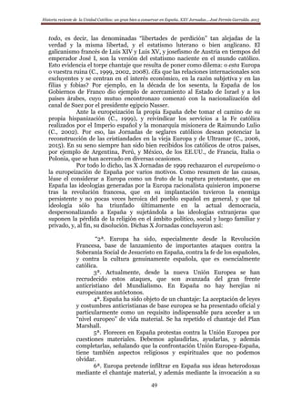 Historia reciente de la Unidad Católica: un gran bien a conservar en España. XXV Jornadas… José Fermín Garralda. 2015
49
todo, es decir, las denominadas “libertades de perdición” tan alejadas de la
verdad y la misma libertad, y el estatismo luterano o bien anglicano. El
galicanismo francés de Luis XIV y Luis XV, y josefismo de Austria en tiempos del
emperador José I, son la versión del estatismo naciente en el mundo católico.
Esto evidencia el torpe chantaje que resulta de poner como dilema: o esta Europa
o vuestra ruina (C., 1999, 2002, 2008). ¿Es que las relaciones internacionales son
excluyentes y se centran en el interés económico, en la razón subjetiva y en las
filias y fobias? Por ejemplo, en la década de los sesenta, la España de los
Gobiernos de Franco dio ejemplo de acercamiento al Estado de Israel y a los
países árabes, cuyo mutuo encontronazo comenzó con la nacionalización del
canal de Suez por el presidente egipcio Nasser.
Ante la europeización la propia España debe tomar el camino de su
propia hispanización (C., 1999), y reivindicar los servicios a la Fe católica
realizados por el Imperio español y la monarquía misionera de Raimundo Lulio
(C., 2002). Por eso, las Jornadas de seglares católicos desean potenciar la
reconstrucción de las cristiandades en la vieja Europa y de Ultramar (C., 2006,
2015). En su seno siempre han sido bien recibidos los católicos de otros países,
por ejemplo de Argentina, Perú, y México, de los EE.UU., de Francia, Italia o
Polonia, que se han acercado en diversas ocasiones.
Por todo lo dicho, las X Jornadas de 1999 rechazaron el europeísmo o
la europeización de España por varios motivos. Como resumen de las causas,
léase el considerar a Europa como un fruto de la ruptura protestante, que en
España las ideologías generadas por la Europa racionalista quisieron imponerse
tras la revolución francesa, que en su implantación tuvieron la enemiga
persistente y no pocas veces heroica del pueblo español en general, y que tal
ideología sólo ha triunfado últimamente en la actual democracia,
despersonalizando a España y sujetándola a las ideologías extranjeras que
suponen la pérdida de la religión en el ámbito político, social y luego familiar y
privado, y, al fin, su disolución. Dichas X Jornadas concluyeron así:
“2ª. Europa ha sido, especialmente desde la Revolución
Francesa, base de lanzamiento de importantes ataques contra la
Soberanía Social de Jesucristo en España, contra la fe de los españoles,
y contra la cultura genuinamente española, que es esencialmente
católica.
3ª. Actualmente, desde la nueva Unión Europea se han
recrudecido estos ataques, que son avanzada del gran frente
anticristiano del Mundialismo. En España no hay herejías ni
europeizantes autóctonos.
4ª. España ha sido objeto de un chantaje: La aceptación de leyes
y costumbres anticristianas de base europea se ha presentado oficial y
particularmente como un requisito indispensable para acceder a un
“nivel europeo” de vida material. Se ha repetido el chantaje del Plan
Marshall.
5ª. Florecen en España protestas contra la Unión Europea por
cuestiones materiales. Debemos aplaudirlas, ayudarlas, y además
completarlas, señalando que la confrontación Unión Europea-España,
tiene también aspectos religiosos y espirituales que no podemos
olvidar.
6ª. Europa pretende infiltrar en España sus ideas heterodoxas
mediante el chantaje material, y además mediante la invocación a su
 