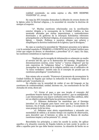 Historia reciente de la Unidad Católica: un gran bien a conservar en España. XXV Jornadas… José Fermín Garralda. 2015
5
realidad constatada- no están sujetas a ella. SON SIEMPRE
VIGENTES” (C., 2014).
En 1995 las XVI Jornadas destacaban la difusión de errores dentro de
la Iglesia sobre la libertad religiosa, y la necesidad de recordar la doctrina de
siempre al respecto:
“5ª. Muchas cuestiones relacionadas con la movilización
exterior dirigida a la reconquista de la Unidad Católica se han
mostrado afectadas por ciertas imprecisiones y contradicciones
doctrinales y de gobierno de la Jerarquía Eclesiástica referentes
principalmente a la libertad religiosa, al ecumenismo y a las relaciones
Iglesia – Estado. Pedimos a nuestros obispos que aclaren y
simplifiquen la doctrina tradicional de la Iglesia y que la divulguen.”
En 1991 se concluyó la necesidad de “Mantener presentes en la Iglesia
y en la sociedad española el TÉRMINO y CONCEPTO de la Unidad Católica para
evitar que caigan en desuso, se abandonen y prescriban” (C 2ª, 1991). En 1992,
las cuestiones semánticas se expresan así:
“Explicar que la recogida de información es solamente un medio
al servicio del fin, que es la destrucción del enemigo. Desplazar las
denominaciones neutras, como “sectas” o “nuevas religiones” por las
más expresivas de “religiones falsas” o “religiones de perdición”.
Acompañar las menciones de la religión católica con el calificativo de
“la única verdadera”. Insistir más en el concepto de pecado que en
cuestiones psicológicas” (conclusión 5).
Este mismo año se acordó: “Promover el juramento de reconquistar la
Unidad Católica de España que incluye la reducción de las religiones falsas al
ámbito privado” (conclusión 2).
En relación con la necesidad de cuidar el uso del lenguaje en las
cuestiones de confesionalidad, unidad, laicismo etc., las conclusiones de las XX
Jornadas de 2009, dicen así:
“2ª. Cerrar el paso a que nos invada el concepto del
presidente francés Sarkozy de "laicismo positivo"; por su ambigüedad,
y por desencadenar una mayor confusión entre las filas católicas, debe
ser un objetivo primordial hasta las próximas Jornadas.
3ª. Debemos desbaratar las maniobras que el Enemigo
introduce en el lenguaje para hacer creer que hay varias clases de
laicismo. En el fondo, todas son igualmente malas, y la aceptación de
unas prepara la de las otras.
4ª. Debemos estar alerta organizándonos y actuando con
mentalidad de milicia y al mismo tiempo con espíritu de observación,
para descubrir que el laicismo se sitúa en los flancos de muchas
cuestiones impías y así las potencia” (C., 2009).
Recordados los principios, a estos les sucede la acción. De aplicar
aquellos a la situación concreta de España todavía en tesis social, la acción se
debe a aquellos para los que debe buscar recursos. La situación de hecho no es
 
