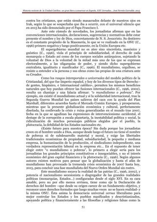 Historia reciente de la Unidad Católica: un gran bien a conservar en España. XXV Jornadas… José Fermín Garralda. 2015
51
contra los cristianos, que están siendo masacrados delante de nuestros ojos en
Irak, según lo que se sospechaba que iba a ocurrir, con el universal silencio que
en 2015 ha sido denunciado por el Papa Francisco I.
Ante este cúmulo de novedades, los jornadistas afirman que en las
convenciones internacionales, declaraciones, sugerencias y normativas debe estar
presente el nombre y ley de Dios, concretamente de N. S. Jesucristo. Su destierro
es el constante propósito de la Masonería, lo que se ve realizado en la ONU (C.,
1996) primero negativa y luego positivamente, en la Unión Europea etc.
El supergobierno mundial no es ateo sino sincretista, masónico y
gnóstico (C., 1996), viola el principio de subsidiariedad, el derecho de cada
monarquía o Estado así como de los cuerpos sociales autárquicos, sujetando la
voluntad de Dios a la voluntad de la mitad más uno de los que se expresan
electoralmente, a las oligarquías de poder, y siendo dicho supergobierno
centralista, igualitario y masificador (C., 1996). El mundialismo, orgulloso, se
resiste a entender a la persona y sus obras como las propias de una criatura ante
su Creador.
Como los rasgos intemporales o universales del modelo político de la
Cristiandad, del que fue Imperio español, y hoy de los diversos tipos de Derecho -
de gentes, hispánico, e Internacional católico-, permiten los mismos beneficios
naturales que hoy puedan ofrecer las fusiones internacionales (C., 1996, 2002),
resulta un chantaje y una falacia afirmar: “o mundialismo o pobreza”. Por
ejemplo, sin existir el mundialismo actual y sí la solidaridad internacional, tras la
Segunda Guerra Mundial los países salieron del caos con la ayuda del Plan
Marshall, diferentes acuerdos hasta el Mercado Común Europeo, y prosperaron,
mientras que la presente globalización económica y cultural, perfectamente
diseñada, ha conllevado la crisis y ruina generalizadas en el mundo tras 2007,
fecha en la que se agudizan las expresiones de intervencionismo occidental, el
destape de la corrupción a escala planetaria, la inestabilidad política y social, la
ridiculización de muchos personajes públicos elegidos por el pueblo, la
plutocracia, la debilidad de los Estados nacionales etc.
¿Existe futuro para nuestra época? Sin duda porque los jornadistas
creen en el hombre unido a Dios, aunque desde luego el futuro no tiene el nombre
de pobreza ni de subdesarrollo material y moral, y exige las libertades
tradicionales económicas de propiedad, subsidiariedad, la pequeña y mediana
empresa, la humanización de la producción, el sindicalismo independiente, una
verdadera representación laboral en la empresa etc… En el supuesto de tener
elegir entre “o mundialismo o pobreza”, lo primero a elegir sería para los
jornadistas los grandes principios constitutivos e innegociables, y no el interés
económico del gran capital financiero y la plutocracia (C., 1996). Según algunos
autores existen motivos para pensar que la globalización y hasta el afán de
mundialismo han provocado la tremenda crisis económica de 2007 hasta hoy,
2015, para concluir una fase mundialista del Nuevo Orden Mundial sin rostro.
Este mundialismo socava la realidad de las patrias (C., 1996, 2002), y
potencia el nacionalismo secesionista o disgregador de las grandes realidades
políticas (monarquías, Estados…) configuradas desde el siglo XVI. En su cara
amable, pero no por ello menos errónea, tiene como eje la Declaración de
derechos del hombre –que desde su origen carece de un fundamento objetivo, y
reconoce unos derechos formales que luego muchas veces no se hacen realidad- y
la misma ONU. Ésta anima la democracia universal versus liberalismo para
mejor controlar los Estados y los pueblos masificados y descristianizados,
apoyando política y financieramente a las filosofías y religiones falsas como la
 