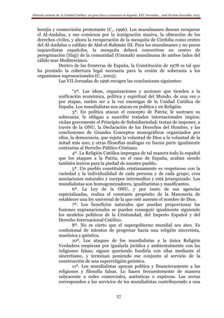 Historia reciente de la Unidad Católica: un gran bien a conservar en España. XXV Jornadas… José Fermín Garralda. 2015
52
herejía y cosmovisión protestante (C., 1996). Los musulmanes desean recuperar
el Al-Andalus, y eso comienza por la inmigración masiva, la obtención de los
derechos civiles, y ahora la recuperación de la mezquita de Córdoba como centro
del Al-Andalus o califato de Abd-el-Rahmán III. Para los musulmanes y no pocos
izquierdistas españoles, la mezquita deberá convertirse en centro de
peregrinación (Hajj) de la comunidad (Ummah) musulmana de ambos lados del
cálido mar Mediterráneo.
Dentro de las fronteras de España, la Constitución de 1978 es tal que
ha prestado la cobertura legal necesaria para la cesión de soberanía a los
organismos supranacionales (C., 2003).
Las VII Jornadas de 1996 recogen las conclusiones siguientes:
“2ª. Las ideas, organizaciones y acciones que tienden a la
unificación económica, política y espiritual del Mundo, de una vez o
por etapas, suelen ser a la vez enemigas de la Unidad Católica de
España. Los mundialistas nos atacan en política y en Religión.
3ª. En política atacan el concepto de Patria; le sustraen su
soberanía; le obligan a suscribir tratados internacionales impíos;
violan gravemente el Principio de Subsidiariedad; tratan de imponer, a
través de la ONU, la Declaración de los Derechos del Hombre, y las
conclusiones de Grandes Conceptos monográficos organizados por
ellos, la democracia, que sujeta la voluntad de Dios a la voluntad de la
mitad más uno, y otras filosofías análogas en buena parte igualmente
contrarias al Derecho Público Cristiano.
4ª. La Religión Católica impregna de tal manera todo lo español
que los ataques a la Patria, en el caso de España, acaban siendo
también lesivos para la piedad de nuestro pueblo.
5ª. Un pueblo constituido cristianamente es respetuoso con la
variedad y la individualidad de cada persona y de cada grupo; crea
asociaciones naturales y cuerpos intermedios y está jerarquizado. Los
mundialistas son homogeneizadores, igualitaristas y masificantes.
6ª. La Ley de la ONU, y por tanto de sus agencias
especializadas, realiza el constante propósito de la Masonería de
establecer una ley universal de la que esté ausente el nombre de Dios.
7ª. Los beneficios naturales que puedan proporcionar las
fusiones supranacionales se pueden conseguir igualmente siguiendo
los modelos políticos de la Cristiandad, del Imperio Español y del
Derecho Internacional Católico.
8ª. No es cierto que el supergobierno mundial sea ateo. Es
confesional de intentos de progresar hacia una religión sincretista,
masónica y gnóstica.
10ª. Los ataques de los mundialistas a la única Religión
Verdadera empiezan por igualarla jurídica y ambientalmente con las
religiones falsas; siguen queriendo fundirla con ellas mediante el
sincretismo, y terminan poniendo ese conjunto al servicio de la
construcción de una superreligión gnóstica.
11ª. Los mundialistas apoyan política y financieramente a las
religiones y filosofía falsas. Lo hacen frecuentemente de manera
subyacente a redes comerciales, auténticas o espúreas. Las sectas
corresponden a los servicios de los mundialistas contribuyendo a una
 