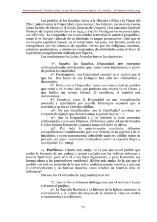 Historia reciente de la Unidad Católica: un gran bien a conservar en España. XXV Jornadas… José Fermín Garralda. 2015
55
Los pueblos de las Españas, leales a la Historia y fieles a la Virgen del
Pilar, patrocinaron la Hispanidad, cuyo concepto los forjaron pensadores vascos
como Ramiro de Maeztu y el obispo Zacarías de Vizcarra, y los catalanes Cardenal
Primado de España Isidro Gomá en 1934, y Jacinto Verdaguer en su poema épico
La Atlántida. La Hispanidad no es una unidad territorial de carácter geopolítico,
como lo es Europa –además de su ideología de rasgos protestantes-, sino que es
un imperio espiritual basado en el catolicismo. Así pues, hoy España puede ser
evangelizada por los oriundos de aquellas tierras, por los indígenas, mestizos,
oriundos peninsulares, y modernos emigrantes, devolviéndoles estos el favor de
la primera evangelización realizada por España.
Las conclusiones de dichas Jornadas fueron las siguientes:
“1ª. España, las Españas, Hispanidad, tres conceptos
substancialmente entrelazados, que tienen como fundamento y punto
de partida la Catolicidad.
2ª. Precisamente esa Catolicidad esencial es el motivo por el
que los tres lados de ese triángulo han sido tan combatidos y
denostados.
6ª. Definimos la Hispanidad como una comunidad de pueblos
que rezan a un mismo Dios, que profesan una misma Fe en Cristo, y
que hablan un mismo idioma: El castellano, el español por
antonomasia.
8ª. Consistió, pues, la Hispanidad en una evangelización
asentada y apadrinada por aquella Monarquía española que la
convirtió a su vez en Derecho público.
10ª. De esa identificación con la Catolicidad proviene ese
conjunto de tópicos que denominamos Leyenda Negra (…).
11ª. Que la Hispanidad (…) se extiende a otras concretas
cristiandades, como son Filipinas, California y parte del sur de Estados
Unidos Guinea Ecuatorial y algunas zonas del norte de África.
13ª. Por todo lo anteriormente concluido, debemos
enorgullecernos humildemente pero con firmeza de lo español y de lo
hispánico, y como consecuencia defenderlo tanto en público como en
privado, así como mostrarnos implacables contra la Leyenda Negra y
sus hijuelas” (C., 2015).
19. Pacifismo. ¿Quién más amigo de la paz que aquel pueblo que
recibe la herencia de sus padres, y quiere cuidarla con las debidas reformas y
hacerla fructificar, para vivir él y sus hijos dignamente, y para transmitir sus
buenas obras a las generaciones venideras? ¿Quién más amigo de la paz que el
pueblo que está en posesión de lo que real y verdaderamente necesita, y que por
el convencimiento y las buenas maneras desea irradiar su benéfica área de
influencia?
Por eso, las VI Jornadas de 1995 concluyeron así:
“1ª. Los católicos debemos distinguirnos por el servicio a la paz
y al amor al prójimo.
2ª. La Sagrada Escritura y la historia de la Iglesia muestran la
conveniencia y la licitud del empleo de la violencia física en ciertas
circunstancias y condiciones.
 