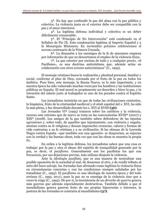 Historia reciente de la Unidad Católica: un gran bien a conservar en España. XXV Jornadas… José Fermín Garralda. 2015
56
3ª. No hay que confundir la paz del alma con la paz pública y
colectiva. La violencia justa en el exterior debe ser compatible con la
paz y el amor interiores.
4ª. La legítima defensa individual y colectiva es un deber
difícilmente renunciable.
5ª. El “Principio de No Intervención” está condenado en el
Syllabus de Pío IX. Esta condenación legitima al Imperio Español y a
la Monarquía Misionera. En noviembre próximo celebraremos el
noveno centenario de la Primera Cruzada.
6ª. La disuasión a los enemigos de la fe de atacarnos empieza
por informarles de que no descartamos el empleo de la violencia física.
7ª. La paz exterior por encima de todo y a cualquier precio, -el
Pacifismo-, es una doctrina anticristiana que, además actúa en
colaboración con otros errores anticristianos” (C., 1995).
El mensaje cristiano busca la realización y plenitud personal, familiar y
social, conforme al plan de Dios, coronada por el fruto de la paz en todos los
ámbitos. Pues bien, este mensaje, la Buena Nueva, es lo más importante, y en
nuestra época ha sido vulnerado muchas veces por los hombres y las instituciones
públicas en España. El mal moral es propiamente un desorden y hiere la paz, y la
retención del salario justo al trabajador es uno de los pecados contra el Espíritu
Santo.
Los jornadistas insistirán en que de todas las civilizaciones existentes,
la hispánica, fruto de la cristiandad medieval y el cénit español del s. XVI, ha sido
la más plena, y fue desarrollada durante los s. XVI al XVIII (36).
Las Jornadas VIª (1995) trataron sobre los católicos y la violencia,
recurso este extremo que de nuevo se trata en las convocatorias XVIIIª (2007) y
XIXª (2008). Los amigos de la paz también saben defenderse de las injustas
agresiones y, sobre todo, de aquellos que injustamente, con violencia y engaño,
atentan contra su fe religiosa y desean imponerles creencias, valores y formas de
vida contrarias a su fe cristiana y a su civilización. Si las ofensas de la Leyenda
Negra contra España –que también son una agresión- se desprecian, se superan
con la verdad y las buenas obras, toda vez que con las obras se muestra la propia
Fe.
En orden a la legítima defensa, los jornadistas saben que una cosa es
trabajar por la paz y otra el abuso del espíritu de tranquilidad generado por la
paz, es decir, el pacifismo. Generalmente son los pacifistas los que con
frecuencia, por sus dejaciones previas, más utilizan después la violencia.
Ante la ideología pacifista, que es una manera de neutralizar una
posible oposición de la sociedad al mal, de desarmar al otro, y de rendir tributo al
mito del buen salvaje, las Jornadas han afirmado como legítima la violencia física
en circunstancias concretas y con las condiciones siempre señaladas por los
tratadistas (C., 1995). El pacifismo es una ideología de nuestra época y del todo
errónea (C., 1995, 2011), pues la paz no es enemiga de la violencia sino que a
veces la exige (C., 1995). De por sí, la inexistencia de un derecho de guerra genera
más guerras que además especialmente destructivas. También debido a que el
mundialismo genera guerras fruto de sus propias hipocresías e intereses, la
postura de las Jornadas es contraria al mundialismo (37).
 