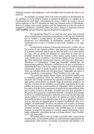 Historia reciente de la Unidad Católica: un gran bien a conservar en España. XXV Jornadas… José Fermín Garralda. 2015
58
doctrinal, práctico más peligroso y más extendido entre la gente de orden y los
católicos.
Por ejemplo, se trabajó sobre este tema al analizar la movilización de
los católicos en 2005 (XVIª), cuando se planteó la reforma a lo católico de la
Constitución de 1978 (XIVª convocatoria en 2003 y XXIVª en 2013), y de una
forma explícita en las IVª Jornadas de 1993 que trataron sobre el Liberalismo.
Este es el antiguo error teórico-práctico que fue denunciado por Pío IX y todo el
magisterio eclesiástico pontificio. Entre los laicos destacó el polemista francés
Luis Veuillot, del que tomamos algunos fragmentos explicativos:
“El catolicismo liberal es un error de rico”, pues sólo viviendo
entre el pueblo llano la persona experimenta y sufre los mil obstáculos
que la verdad y el bien tienen, así como las mil dificultades para
perseverar. Las dificultades se multiplican cuando las élites se
conforman con el mal y el Estado es ateo (Luis Veuillot, o. cit., pág.
197-199).
La democracia cristiana, a fuerza de democracia –y falsa- cae en
los errores de este régimen político: ¿por qué no se molestan en saber
si el pueblo realmente pide lo que se dice que pide o se le hace pedir?
(p. 144). “Por mi parte, sin embargo no estoy lejos de creer que la
sociedad moderna en Francia y otros países, posee todavía mucha
savia católica pura y perfecta, y que Europa debajo de una cierta capa
que tiene quizás más espuma que espesor, está muy poco dispuesta a
abandonar el Cristianismo. Tengo por imposible admitir que las
agrupaciones políticas, literarias y artísticas en las que se proclama la
caducidad de Cristo y de su ley, tengan más raíces en el suelo francés y
representen mejor el fondo nacional que ese numeroso y glorioso
clero, sus infinitas obras, ese celo generosos é inagotable que cubre el
país de beneficios y monumentos” (Luis Veuillot, o. cit., pág. 145).
“No puede por mucho tiempo abusar de las almas nacidas para
la verdadera grandeza. Entre los católicos la ardiente rectitud y la
elevación del corazón reprimirán los caprichos del alma. Si el presente
siglo parece prometernos un período largo de medianos combates sin
victoria; si hemos de ser burlados, escarnecidos, expulsados de la vida
pública; si es preciso en este martirio de vilipendio, sufrir el triunfo de
los tontos, el poder de los perversos y la gloria de los esportilleros, Dios
por su parte, reserva a sus fieles, un papel que será muy aceptable, y
del que no desconocerán el esplendor fecundo y duradero. Les encarga
de llevar su verdad disminuida y reducida como una vela del altar que
pueda confiarse en manos de un niño y les manda que todo lo afrenten
en aquella tormenta; pues mientras que su fe no se quebrante, la llama
viva no sólo (no) se apagará, pero ni siquiera bamboleará. ¡No, ni se
apagará, ni bamboleará! La tierra nos cubrirá con su polvo, el Océano
nos escupirá su espuma, las fieras asestadas contra nosotros devorarán
nuestros cuerpos y atravesaremos este terrible paso de la historia
humana. La pequeña luz puesta en nuestras manos dislaceradas, no se
habrá extinguido: encenderá de nuevo el fuego divino” (Luis Veuillot,
o. cit., pág. 206-208).
“El mundo está en vías de perder con Cristo todo cuanto Cristo
le había dado. La Revolución disipa esta real herencia engreyéndose de
conquistarla. Todo tiende a la herejía, al desprecio del hombre, a la
 