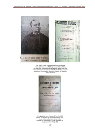Historia reciente de la Unidad Católica: un gran bien a conservar en España. XXV Jornadas… José Fermín Garralda. 2015
60
El P. Roca y Ponsa, campeón desvelando los errores
teórico-prácticos del mal del siglo: el catolicismo liberal
encubierto de mal menor, de bien posible, de entrismo, y de
reconocimiento de los poderes de hecho etc. De él nos hemos
ocupado en el Diccionario Biográfico Español de la RAHE.
Foto: JFG 2014
En 214 páginas muy cómodas de leer, Veuillot
desvela los engaños del catolicismo liberal. Este,
en su versión de Maritain, de nuevo fue
refutado por el argentino P. Julio Meinvielle en
la segunda mitad el siglo XX
 