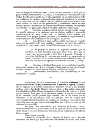 Historia reciente de la Unidad Católica: un gran bien a conservar en España. XXV Jornadas… José Fermín Garralda. 2015
63
hace en tiempo de elecciones. Pero a veces son tan próximas a ellas que no
queda tiempo para aplicarlas”. Es decir, la intervención de los católicos en la
política debe hacerse durante todo el año, superando así las limitaciones de todo
tipo con las que los católicos se encuentran en tiempo de elecciones. No plantear
así las cosas, hace que los católicos estén abocados siempre a un malminorismo
como sistema, en contra de sus posibilidades y necesidades. Dicho de otra
manera, que se es responsable del supuesto mal menor planteado por la propia
inoperancia de los que desean actuar, o del cálculo de los que no lo desean.
12. Estimular la acción política de base católica dentro y fuera
del período electoral, y en cualquier clase de régimen político, y sostenerla
económicamente (C., 1994, 2000). Así, “7ª. Pedimos a los católicos que
robustezcan a los grupos políticos que sean y se proclamen explícitamente e
inequívocamente constantes servidores de la Iglesia” (C., 2000).
13. Los católicos de cada localidad deben mantener un contacto
activo con los católicos de otras ciudades y regiones, así como los católicos
extranjeros (C., 1994, 1998, 2005). En las XVI Jornadas de 2005 se concluye:
“7ª. Se propone la creación de pequeñas unidades que se
coordinen en unas Jornadas nacionales como éstas. Pero que se
reúnan más frecuentemente a nivel local y regional. Teniendo en
cuenta las facilidades de comunicación actuales, se recomienda un
reparto controlado de las competencias en las unidades locales, así
como una localización de especialistas de ámbito nacional” (C., 2005).
14. Es preciso evitar la infiltración en las propias filas de aquellos
“sedicientes católicos que tienen conducta política mala o aun simplemente
dudosa o equívoca” (C., 1994), o de los llamados pacifistas (C., 1995).
15. Conviene evitar invocaciones a “una falsa caridad y un falso
ecumenismo” (C., 1998).
* * *
Sin embargo, en otras conclusiones las Jornadas adelantan lo que
seguramente será el futuro, señalando así el camino a seguir. En efecto,
hoy los seglares se muestran materialmente incapaces debido a que muchos
católicos -que se han hecho liberales como su siglo- se han echado para atrás
dejando el campo al liberalismo conservador o bien radical. La culpa no es de los
que permanecen fieles, pues hacen todo lo que pueden. Si algunas conclusiones
de las Jornadas pueden parecer algo utópicas, sólo es en cuanto que el
liberalismo se ha generalizado entre los católicos, pero no porque sean
inconvenientes al cumplimiento de las obligaciones actuales de estos últimos. Las
conclusiones que parezcan simplemente atrevidas sólo reflejan los pasos que sin
motivo se ha retrocedido.
Así pues, unas conclusiones que adelantan el futuro, y otras,
aparentemente atrevidas, sirven como inicio de oposición activa en situaciones
límite, donde el concurso de otros que deben abandonar el liberalismo resulta sin
duda necesario.
Citemos unos ejemplos:
1. Potenciar el estudio de la Historia de España en la Segunda
Enseñanza, con libros que digan verdades demostradas en cuanto tales, sobre
 