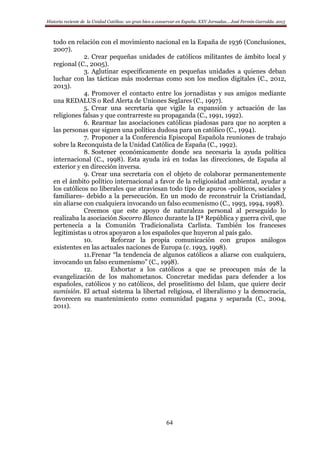 Historia reciente de la Unidad Católica: un gran bien a conservar en España. XXV Jornadas… José Fermín Garralda. 2015
64
todo en relación con el movimiento nacional en la España de 1936 (Conclusiones,
2007).
2. Crear pequeñas unidades de católicos militantes de ámbito local y
regional (C., 2005).
3. Aglutinar específicamente en pequeñas unidades a quienes deban
luchar con las tácticas más modernas como son los medios digitales (C., 2012,
2013).
4. Promover el contacto entre los jornadistas y sus amigos mediante
una REDALUS o Red Alerta de Uniones Seglares (C., 1997).
5. Crear una secretaría que vigile la expansión y actuación de las
religiones falsas y que contrarreste su propaganda (C., 1991, 1992).
6. Rearmar las asociaciones católicas piadosas para que no acepten a
las personas que siguen una política dudosa para un católico (C., 1994).
7. Proponer a la Conferencia Episcopal Española reuniones de trabajo
sobre la Reconquista de la Unidad Católica de España (C., 1992).
8. Sostener económicamente donde sea necesaria la ayuda política
internacional (C., 1998). Esta ayuda irá en todas las direcciones, de España al
exterior y en dirección inversa.
9. Crear una secretaría con el objeto de colaborar permanentemente
en el ámbito político internacional a favor de la religiosidad ambiental, ayudar a
los católicos no liberales que atraviesan todo tipo de apuros -políticos, sociales y
familiares- debido a la persecución. En un modo de reconstruir la Cristiandad,
sin aliarse con cualquiera invocando un falso ecumenismo (C., 1993, 1994, 1998).
Creemos que este apoyo de naturaleza personal al perseguido lo
realizaba la asociación Socorro Blanco durante la IIª República y guerra civil, que
pertenecía a la Comunión Tradicionalista Carlista. También los franceses
legitimistas u otros apoyaron a los españoles que huyeron al país galo.
10. Reforzar la propia comunicación con grupos análogos
existentes en las actuales naciones de Europa (c. 1993, 1998).
11.Frenar “la tendencia de algunos católicos a aliarse con cualquiera,
invocando un falso ecumenismo” (C., 1998).
12. Exhortar a los católicos a que se preocupen más de la
evangelización de los mahometanos. Concretar medidas para defender a los
españoles, católicos y no católicos, del proselitismo del Islam, que quiere decir
sumisión. El actual sistema la libertad religiosa, el liberalismo y la democracia,
favorecen su mantenimiento como comunidad pagana y separada (C., 2004,
2011).
 