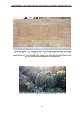 Historia reciente de la Unidad Católica: un gran bien a conservar en España. XXV Jornadas… José Fermín Garralda. 2015
65
Esta inscripción inmediata al Salón de Actos de las Jornadas, reza así: ”En este lugar atentó el terrorismo contra personas
civiles y militares de la Academia General Militar. Sucedió el día 30 de enero de 1987. Zaragoza guarda aquí conmovida la
memoria permanente de las víctimas”. Los jornadistas echan en falta en esta inscripción una mención expresa a Dios y a
España. La frialdad de su texto en cuanto a las grandes realidades de cada persona, de los asesinados y de España, muestra
hasta dónde los españoles y zaragozanos han dejado caer la vida espiritual.
Atardecer de noviembre sobre el río Arga cuando bordea las murallas de Pamplona. Foto: JFG 2014
 