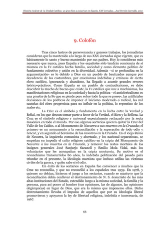 Historia reciente de la Unidad Católica: un gran bien a conservar en España. XXV Jornadas… José Fermín Garralda. 2015
66
9. Colofón
Tras cinco lustros de perseverancia y gozosos trabajos, los jornadistas
consideran que lo mantenido a lo largo de sus XXV Jornadas sigue vigente, que es
básicamente lo santo y bueno mantenido por sus padres. Hoy lo consideran más
necesario que nunca, pues España y los españoles sólo tendrán conciencia de sí
mismos en la Fe católica hecha familia, sociedad y como elemento político de
fundamento colectivo y unión en la diversidad. Además –si se profundiza en la
argumentación- es lo debido a Dios en un pueblo de bautizados aunque por
decadencia de las costumbres, por enseñanzas indebidas y erróneas de cierto
clero católico, ignorancia y abandono, ha llegado a asumir grandes errores
teórico-prácticos. Como España es un pueblo de contradicciones, se debe
descubrir lo mucho de bueno que existe, la Fe católica que une a muchísimos, las
manifestaciones religiosas en la sociedad y hasta la política –el anticlericalismo es
una prueba de la Fe que se pierde pero sobre todo la que se posee-, las artificiales
decisiones de los políticos de imponer el laicismo moderado o radical, las mil
cautelas del clero progresista para no influir en la política, lo repentino de los
males etc.
La Cruz es el símbolo y fundamento en la lucha entre la Verdad y
Belial, en los que desean tomar parte a favor de la Verdad, el Bien y la Belleza. La
Cruz es el símbolo religioso y universal especialmente rechazado por la secta
masónica en todo el mundo. Por eso algunos sectarios quieren quitar la Cruz del
Valle de los Caídos, o al Monumento de Navarra a sus muertos en la Cruzada; el
primero es un monumento a la reconciliación y la superación de todo odio y
rencor, y en segundo al heroísmo de los navarros en la Cruzada. En el viejo Reino
de Navarra, la izquierda comunista y abertzale, y los nacional-separatistas, se
empeñan en impedir el culto religioso católico en la cripta del Monumento de
Navarra a los muertos en la Cruzada, y remover los restos mortales de los
insignes generales José Sanjurjo Sacanell y Emilio Mola Vidal, más los
voluntarios que les acompañan en la cripta mortuoria. Su motivo es el
revanchismo transcurridos 80 años, la indebida politización del pasado para
triunfar en el presente, la ideología marxista que incluso utiliza las víctimas
civiles de la guerra, y quién sabe si el odio.
Un éxito de los sectarios en España fue convencer a muchos que la
Cruz no reconcilia, y que no reconcilió a los españoles tras 1939. En 1978, y
quienes no debían, hicieron el juego a los sectarios, cuando se mantuvo que la
reconciliación debía conllevar el destronamiento de N. S. Jesucristo de las más
altas instituciones del Estado, extendido luego a la misma sociedad, la familia y la
persona, para así poner al hombre (sus opiniones, las de algunos, las opiniones
oligárquicas) en lugar de Dios, que era lo mismo que imponerse ellos. Dicho
destronamiento llevaba el impulso de aquellos que por su ideología liberal
promovieron y apoyaron la ley de libertad religiosa, indebida e innecesaria, de
1967.
 