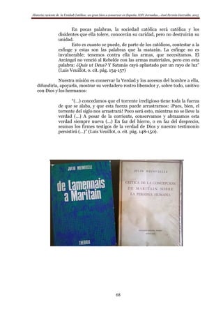 Historia reciente de la Unidad Católica: un gran bien a conservar en España. XXV Jornadas… José Fermín Garralda. 2015
68
En pocas palabras, la sociedad católica será católica y los
disidentes que ella tolere, conocerán su caridad, pero no destruirán su
unidad.
Esto es cuanto se puede, de parte de los católicos, contestar a la
esfinge y estas son las palabras que la matarán. La esfinge no es
invulnerable; tenemos contra ella las armas, que necesitamos. El
Arcángel no venció al Rebelde con las armas materiales, pero con esta
palabra: ¿Quis ut Deus? Y Satanás cayó aplastado por un rayo de luz”
(Luis Veuillot, o. cit. pág. 154-157)
Nuestra misión es conservar la Verdad y los accesos del hombre a ella,
difundirla, apoyarla, mostrar su verdadero rostro liberador y, sobre todo, unitivo
con Dios y los hermanos:
“(…) concedamos que el torrente irreligioso tiene toda la fuerza
de que se alaba, y que esta fuerza puede arrastrarnos: ¡Pues, bien, el
torrente del siglo nos arrastrará! Poco será esto, mientras no se lleve la
verdad (…) A pesar de la corriente, conservamos y abrazamos esta
verdad siempre nueva (…) En faz del hierro, o en faz del desprecio,
seamos los firmes testigos de la verdad de Dios y nuestro testimonio
persistirá (…)” (Luis Veuillot, o. cit. pág. 148-150).
 