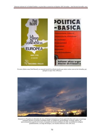 Historia reciente de la Unidad Católica: un gran bien a conservar en España. XXV Jornadas… José Fermín Garralda. 2015
70
Un autor clásico como Paul Hazard y un manual actual de un ilustre jesuita que estuvo varias veces en las Jornadas, por
ejemplo en 1992. Foto: JFG2014
Amanecer en Pamplona en diciembre de 2014. El tiempo tormentoso no forma parte del clima salvo que se mantenga
constante durante un período cronológico largo, ni configura la geomorfología, el paisaje vegetal, los
aprovechamientos agrarios de la tierra, ni tampoco las formas andrópicas de vida. La realidad se configura
paulatinamente, a lo largo del tiempo y con muchos esfuerzos. Foto: JFG 2014
 