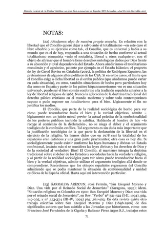 Historia reciente de la Unidad Católica: un gran bien a conservar en España. XXV Jornadas… José Fermín Garralda. 2015
71
NOTAS:
(22) Añadamos algo de nuestra propia cosecha. En relación con la
libertad que el Concilio quiere dejar a salvo ante el totalitarismo –en este caso el
libre albedrío y su ejercicio como tal-, el Concilio, que es universal y habla a su
mundo que es el de hoy, respondía a una situación de hecho conforme al actual
totalitarismo comunista –más el socialista, liberal u otros cualquiera-, con el
objeto de afirmar que el hombre tiene derechos ontológicos dados por Dios frente
a su absorción y total dependencia del Estado. Ahora añadiríamos el totalitarismo
musulmán y el agnóstico, patente por ejemplo en el Estado Islámico, el proyecto
de ley de Carod Rovira en Cataluña (2015), la política de Rodríguez Zapatero, las
pretensiones de algunos altos políticos de los USA. Si en estos casos, el límite que
el Concilio exige a dicha libertad es el orden público (que añadamos puede variar
en cada situación), en otros, también situaciones de hecho pero particulares hoy
día como en España y parte de los países hispanoamericanos -no es una situación
universal-, puede ser el bien común conforme a la tradición española anterior a la
ley de libertad religiosa de 1967. Nunca la aplicación de la doctrina tradicional del
derecho púbico cristiano en el mundo moderno y sobre todo contemporáneo
supuso o pudo suponer un totalitarismo para el bien. Lógicamente el fin no
justifica los medios.
El Concilio, que parte de la realidad sociológica de hecho para ver
cómo puede reconducirse hacia el bien y la verdad objetivas, admite –
lógicamente con un juicio moral previo- la actual práctica de la confesionalidad
de los poderes públicos incluido la católica. Hablando al hombre de hoy –lo
recoge al comienzo de la declaración-, no se niega el deber y el argumento
teológico de la confesión católica. Tal argumento es sin duda más importante que
la justificación sociológica de la que parte la declaración de la libertad en el
ejercicio de la religión. Ya hemos dicho que en 1978 casi la totalidad de los
españoles eran católicos y una gran parte practicantes; otra cosa es hoy día. Si
sociológicamente puede existir conforme las leyes humanas y divinas un Estado
confesional, ¡cuánto más si se considera las leyes divinas y los derechos de Dios y
de la sociedad al verdadero Dios! El Concilio, al mantener íntegra la doctrina
tradicional sobre el deber de los Estados y sociedades hacia la verdadera religión,
y al partir de la realidad sociológica para ver cómo puede reconducirse hacia el
bien y la verdad objetivas, admite utilizar el argumento teológico allá donde se
comprendiere. Recordemos que los obispos españoles regresaron del Concilio
admitiendo que se podía mantener la situación de confesionalidad y unidad
católicas de la España oficial. Hasta aquí mi intervención particular.
(23) GARRALDA ARIZCUN, José Fermín, “San Ezequiel Moreno y
Díaz. Una vida por el Reinado Social de Jesucristo” (Zaragoza, 1993); ídem.
“Situación religiosa en Colombia en 1900: San Ezequiel Moreno y Díaz: una vida
por el reinado social de Jesucristo”, en Rev. “Verbo” nº 321-322 (I-II, 1994), pág.
149-205, y nº 323-324 (III-IV, 1994) pág. 361-403. En ésta revista existe otro
trabajo colectivo sobre San Ezequiel Moreno y Díaz (1848-1906) de dos
significados autores que han asistido a las Jornadas que historiamos, como son
Francisco José Fernández de la Cigoña y Baltasar Pérez Argos S.J., trabajos estos
 