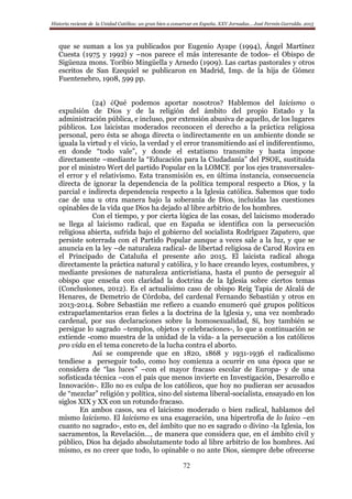 Historia reciente de la Unidad Católica: un gran bien a conservar en España. XXV Jornadas… José Fermín Garralda. 2015
72
que se suman a los ya publicados por Eugenio Ayape (1994), Ángel Martínez
Cuesta (1975 y 1992) y –nos parece el más interesante de todos- el Obispo de
Sigüenza mons. Toribio Mingüella y Arnedo (1909). Las cartas pastorales y otros
escritos de San Ezequiel se publicaron en Madrid, Imp. de la hija de Gómez
Fuentenebro, 1908, 599 pp.
(24) ¿Qué podemos aportar nosotros? Hablemos del laicismo o
expulsión de Dios y de la religión del ámbito del propio Estado y la
administración pública, e incluso, por extensión abusiva de aquello, de los lugares
públicos. Los laicistas moderados reconocen el derecho a la práctica religiosa
personal, pero ésta se ahoga directa o indirectamente en un ambiente donde se
iguala la virtud y el vicio, la verdad y el error transmitiendo así el indiferentismo,
en donde “todo vale”, y donde el estatismo transmite y hasta impone
directamente –mediante la “Educación para la Ciudadanía” del PSOE, sustituida
por el ministro Wert del partido Popular en la LOMCE por los ejes transversales-
el error y el relativismo. Esta transmisión es, en última instancia, consecuencia
directa de ignorar la dependencia de la política temporal respecto a Dios, y la
parcial e indirecta dependencia respecto a la Iglesia católica. Sabemos que todo
cae de una u otra manera bajo la soberanía de Dios, incluidas las cuestiones
opinables de la vida que Dios ha dejado al libre arbitrio de los hombres.
Con el tiempo, y por cierta lógica de las cosas, del laicismo moderado
se llega al laicismo radical, que en España se identifica con la persecución
religiosa abierta, sufrida bajo el gobierno del socialista Rodríguez Zapatero, que
persiste soterrada con el Partido Popular aunque a veces sale a la luz, y que se
anuncia en la ley –de naturaleza radical- de libertad religiosa de Carod Rovira en
el Principado de Cataluña el presente año 2015. El laicista radical ahoga
directamente la práctica natural y católica, y lo hace creando leyes, costumbres, y
mediante presiones de naturaleza anticristiana, hasta el punto de perseguir al
obispo que enseña con claridad la doctrina de la Iglesia sobre ciertos temas
(Conclusiones, 2012). Es el actualísimo caso de obispo Reig Tapia de Alcalá de
Henares, de Demetrio de Córdoba, del cardenal Fernando Sebastián y otros en
2013-2014. Sobre Sebastián me refiero a cuando enumeró qué grupos políticos
extraparlamentarios eran fieles a la doctrina de la Iglesia y, una vez nombrado
cardenal, por sus declaraciones sobre la homosexualidad, Sí, hoy también se
persigue lo sagrado –templos, objetos y celebraciones-, lo que a continuación se
extiende -como muestra de la unidad de la vida- a la persecución a los católicos
pro vida en el tema concreto de la lucha contra el aborto.
Así se comprende que en 1820, 1868 y 1931-1936 el radicalismo
tendiese a perseguir todo, como hoy comienza a ocurrir en una época que se
considera de “las luces” –con el mayor fracaso escolar de Europa- y de una
sofisticada técnica –con el país que menos invierte en Investigación, Desarrollo e
Innovación-. Ello no es culpa de los católicos, que hoy no pudieran ser acusados
de “mezclar” religión y política, sino del sistema liberal-socialista, ensayado en los
siglos XIX y XX con un rotundo fracaso.
En ambos casos, sea el laicismo moderado o bien radical, hablamos del
mismo laicismo. El laicismo es una exageración, una hipertrofia de lo laico –en
cuanto no sagrado-, esto es, del ámbito que no es sagrado o divino -la Iglesia, los
sacramentos, la Revelación…, de manera que considera que, en el ámbito civil y
público, Dios ha dejado absolutamente todo al libre arbitrio de los hombres. Así
mismo, es no creer que todo, lo opinable o no ante Dios, siempre debe ofrecerse
 