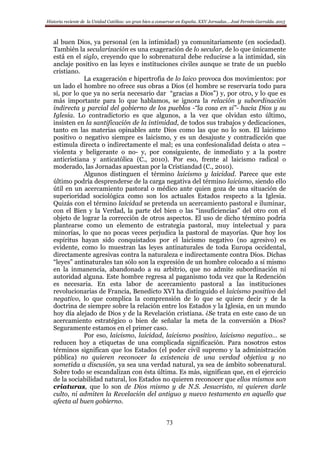 Historia reciente de la Unidad Católica: un gran bien a conservar en España. XXV Jornadas… José Fermín Garralda. 2015
73
al buen Dios, ya personal (en la intimidad) ya comunitariamente (en sociedad).
También la secularización es una exageración de lo secular, de lo que únicamente
está en el siglo, creyendo que lo sobrenatural debe reducirse a la intimidad, sin
anclaje positivo en las leyes e instituciones civiles aunque se trate de un pueblo
cristiano.
La exageración e hipertrofia de lo laico provoca dos movimientos: por
un lado el hombre no ofrece sus obras a Dios (el hombre se reservaría todo para
sí, por lo que ya no sería necesario dar “gracias a Dios”) y, por otro, y lo que es
más importante para lo que hablamos, se ignora la relación y subordinación
indirecta y parcial del gobierno de los pueblos -“la cosa en si”- hacia Dios y su
Iglesia. Lo contradictorio es que algunos, a la vez que olvidan esto último,
insisten en la santificación de la intimidad, de todos sus trabajos y dedicaciones,
tanto en las materias opinables ante Dios como las que no lo son. El laicismo
positivo o negativo siempre es laicismo, y es un desajuste y contradicción que
estimula directa o indirectamente el mal; es una confesionalidad deísta o atea –
violenta y beligerante o no- y, por consiguiente, de inmediato y a la postre
anticristiana y anticatólica (C., 2010). Por eso, frente al laicismo radical o
moderado, las Jornadas apuestan por la Cristiandad (C., 2010).
Algunos distinguen el término laicismo y laicidad. Parece que este
último podría desprenderse de la carga negativa del término laicismo, siendo ello
útil en un acercamiento pastoral o médico ante quien goza de una situación de
superioridad sociológica como son los actuales Estados respecto a la Iglesia.
Quizás con el término laicidad se pretenda un acercamiento pastoral e iluminar,
con el Bien y la Verdad, la parte del bien o las “insuficiencias” del otro con el
objeto de lograr la corrección de otros aspectos. El uso de dicho término podría
plantearse como un elemento de estrategia pastoral, muy intelectual y para
minorías, lo que no pocas veces perjudica la pastoral de mayorías. Que hoy los
espíritus hayan sido conquistados por el laicismo negativo (no agresivo) es
evidente, como lo muestran las leyes antinaturales de toda Europa occidental,
directamente agresivas contra la naturaleza e indirectamente contra Dios. Dichas
“leyes” antinaturales tan sólo son la expresión de un hombre colocado a sí mismo
en la inmanencia, abandonado a su arbitrio, que no admite subordinación ni
autoridad alguna. Este hombre regresa al paganismo toda vez que la Redención
es necesaria. En esta labor de acercamiento pastoral a las instituciones
revolucionarias de Francia, Benedicto XVI ha distinguido el laicismo positivo del
negativo, lo que complica la comprensión de lo que se quiere decir y de la
doctrina de siempre sobre la relación entre los Estados y la Iglesia, en un mundo
hoy día alejado de Dios y de la Revelación cristiana. ¿Se trata en este caso de un
acercamiento estratégico o bien de señalar la meta de la conversión a Dios?
Seguramente estamos en el primer caso.
Por eso, laicismo, laicidad, laicismo positivo, laicismo negativo… se
reducen hoy a etiquetas de una complicada significación. Para nosotros estos
términos significan que los Estados (el poder civil supremo y la administración
pública) no quieren reconocer la existencia de una verdad objetiva y no
sometida a discusión, ya sea una verdad natural, ya sea de ámbito sobrenatural.
Sobre todo se escandalizan con ésta última. Es más, significan que, en el ejercicio
de la sociabilidad natural, los Estados no quieren reconocer que ellos mismos son
criaturas, que lo son de Dios mismo y de N.S. Jesucristo, ni quieren darle
culto, ni admiten la Revelación del antiguo y nuevo testamento en aquello que
afecta al buen gobierno.
 