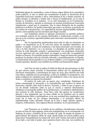 Historia reciente de la Unidad Católica: un gran bien a conservar en España. XXV Jornadas… José Fermín Garralda. 2015
76
limitación alguna de contenidos y como si fuesen origen último de la autoridad y
poder políticos. A esto se añade que actualmente el poder se desvincula de la
capacidad moral para mandar a otros, reduciéndose la ley a simple coacción. El
poder siempre es absoluto y tiende más o menos al totalitarismo, en el cual el
Estado se considera en la práctica –si no está formulado en la Constitución-
creador de derechos y además se entromete en muchas jurisdicciones reservadas
inicialmente a aquel que le competen. Hoy la única limitación de los partidos
políticos es el dinero, los medios materiales que están a su alcance, la posesión de
los medios de comunicación, y la capacidad de hacerse imprescindible mediante
pactos a otros partidos que les necesitan para llegar al poder.
Los ciudadanos electos se agrupan únicamente en partidos políticos
con exclusión expresa de los cuerpos intermedios o instituciones sociales, a los
que no se les reconoce capacidad política para intervenir necesariamente y hasta
hacer la ley.
Así, la organización partitocrática pone todo su afán en conquistar en
poder y en mantenerse en él. El voto hoy carece de mandato imperativo, no
admite –e impide- el juicio de residencia, y las listas electorales son cerradas. Se
vota a la lista electoral y no a la persona. La disciplina de partido estará por
encima de cada diputado, senador o parlamentario. Los programas electorales
son tan vaporosos que casi nada dicen. La imagen es casi todo. La igualdad de
medios es ilusoria. Los partidos pueden endeudarse y luego los bancos les pueden
perdonar las deudas como ha ocurrido reiterada y escandalosamente en España.
La financiación de los partidos es con el dinero público, y se lo reparten según los
escaños ganados. Muchas veces también ha existido una financiación ilegal.
(29) Una vez más se aplica el refrán de dime de qué presumes y te diré
de qué careces; basta recordar el descontento radical que ha significado las
elecciones municipales y autonómicas de mayo de 2015, para advertir que toda
esta crítica, realizada por los jornadistas, es fiel a la realidad. La pregunta es: ¿en
quién confiarán los españoles para salir del atolladero? ¿Irán a las causas de los
males o confiarán en quienes los ahonden?
El motivo de todo esto no parece muy complicado. Señalemos de
forma concatenada la saturación y la contradicción que conlleva la oferta de
intervenir y decidir sobre todo lo divino y humano, y sobre lo que se ignora, en
vez de decidir realmente sobre lo que se conoce e interesa directamente.
Añadamos el monopolio político de la partitocracia y el estatismo administrativo
que controla la vida humana… Pues bien, todo ello genera un escepticismo
general y una resignación que no tiene cabida en los hombres que se saben
verdaderamente libres y participativos, ni en una sociedad bien organizada y que
como tal se basa en los cuerpos intermedios y el principio clásico de
subsidiariedad. Como afirmaba Vicente de la Hoz y luego Antonio Aparisi y
Guijarro, el liberalismo –hoy régimen liberal-socialista- no es representativo.
(30) Pensemos en el ámbito de los políticos. Consideremos elevando
un poco el tono de estas páginas, cómo ésta manipulación no se corresponde a la
limpieza de miras y fortaleza de los cruzados de 1936. Es propia de quienes se
aprovecharán del régimen salido de 1939, donde harán su carrera política para
luego hacer tranquilamente la ruptura de 1976-1978. Tenían casi toda la sociedad
de su lado y casi todo el poder, pero quisieron hacer otra cosa. Los nombres de
 