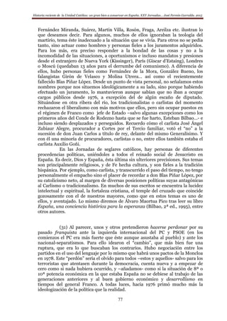 Historia reciente de la Unidad Católica: un gran bien a conservar en España. XXV Jornadas… José Fermín Garralda. 2015
77
Fernández Miranda, Suárez, Martín Villa, Rosón, Fraga, Areilza etc. ilustran lo
que deseamos decir. Para algunos, muchos de ellos ignoraban la teología del
martirio, tema éste inadecuado a la situación que se vivía. Para otros no se pedía
tanto, sino actuar como hombres y personas fieles a los juramentos adquiridos.
Para los más, era preciso responder a la bondad de las cosas y no a la
incomodidad de las situaciones, a oportunismos e incluso mandatos y presiones
desde el extranjero de Nueva York (Kissinger), París (Giscar d’Estaing), Londres
o Moscú (quedaban 13 años para el derrumbe del comunismo). A diferencia de
ellos, hubo personas fieles como Fernández de la Mora, González Bueno, los
falangistas Girón de Velasco y Molina Utrera… así como el recientemente
fallecido Blas Piñar López. Desde un punto de vista personal, no señalamos estos
nombres porque nos situemos ideológicamente a su lado, sino porque habiendo
efectuado un juramento, lo mantuvieron aunque sabían que no iban a ocupar
cargos públicos desde 1976, a excepción del de algún escaño de diputado.
Situándose en otra ribera del río, los tradicionalistas o carlistas del momento
rechazaron el liberalismo con más motivos que ellos, pero sin ocupar puestos en
el régimen de Franco como jefe de Estado –salvo algunas excepciones como los
primeros años del Conde de Rodezno hasta que se fue harto, Esteban Bilbao…- e
incluso siendo desplazados y perseguidos. Recuerdo cómo el carlista José Ángel
Zubiaur Alegre, procurador a Cortes por el Tercio familiar, votó el “no” a la
sucesión de don Juan Carlos a título de rey, delante del mismo Generalísimo. Y
con él una minoría de procuradores, carlistas o no, entre ellos también estaba el
carlista Auxilio Goñi.
En las Jornadas de seglares católicos, hay personas de diferentes
procedencias políticas, uniéndoles a todos el reinado social de Jesucristo en
España. Es decir, Dios y España, ésta última sin ulteriores precisiones. Sus temas
son principalmente religiosos, y de Fe hecha cultura, y son fieles a la tradición
hispánica. Por ejemplo, como carlista, y transcurrido el paso del tiempo, no tengo
personalmente el empacho sino el placer de recordar a don Blas Piñar López, por
su catolicismo neto, al margen de diversas posiciones políticas suyas antagónicas
al Carlismo o tradicionalismo. En muchos de sus escritos se encuentra la lucidez
intelectual y espiritual, la fortaleza cristiana, el temple del cruzado que coincide
gozosamente con el de nuestros mayores, como que en estos temas es uno de
ellos, y aventajado. Lo mismo diremos de Álvaro Maortua Pico tras leer su libro
España, una conciencia histórica para la esperanza (Bilbao, 2ª ed., 1995), entre
otros autores.
(31) Al parecer, unos y otros pretendieron hacerse perdonar por su
pasado franquista ante la izquierda internacional del PC y PSOE (en los
comienzos el PC era más fuerte que éste aunque asustaba al pueblo) y ante los
nacional-separatismos. Para ello idearon el “cambio”, que más bien fue una
ruptura, que era lo que buscaban los contrarios. Hubo negociación entre los
partidos en el uso del lenguaje por lo mismo que habrá unos pactos de la Moncloa
en 1978. Este “perdón” sería el olvido para todos –estos y aquellos- salvo para los
terroristas que atentasen durante la democracia, cuenta nueva y a empezar de
cero como si nada hubiera ocurrido, y –añadamos- como si la situación de 8ª o
10ª potencia económica en la que estaba España no se debiese al trabajo de las
generaciones anteriores y al buen gobierno económico y desarrollismo en
tiempos del general Franco. A todas luces, hacia 1976 primó mucho más la
ideologización de la política que la realidad.
 