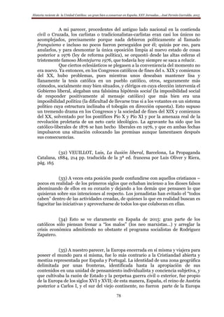 Historia reciente de la Unidad Católica: un gran bien a conservar en España. XXV Jornadas… José Fermín Garralda. 2015
78
A mi parecer, procedentes del antiguo lado nacional en la contienda
civil o Cruzada, los carlistas o tradicionalistas-carlistas eran casi los únicos no
acomplejados, precisamente porque nada debieron políticamente al llamado
franquismo e incluso no pocos fueron perseguidos por él; quizás por eso, para
anularlos, y para desmontar la única oposición limpia al nuevo estado de cosas
posterior a 1976 (ley de reforma política), se orquestó desde las altas esferas el
tristemente famoso Montejurra 1976, que todavía hoy siempre se saca a relucir.
Que ciertos eclesiásticos se plegasen a la conveniencia del momento no
era nuevo. Ya entonces, en los Congresos católicos de fines del s. XIX y comienzos
del XX, hubo problemas, pues mientras unos deseaban mantener lisa y
llanamente la tesis católica en un pueblo católico, otros, seguramente más
cómodos, socialmente muy bien situados, y clérigos en cuya elección intervenía el
Gobierno liberal, alegaban una falsísima hipótesis social (la imposibilidad social
de responder positivamente al mensaje católico) que más bien era una
imposibilidad política (la dificultad de llevarse tras si a los votantes en un sistema
político cuya estructura inclinaba el tobogán en dirección opuesta). Esto supuso
un tremendo drama en los Congresos y la sociedad de fines del XIX y comienzos
del XX, solventado por los pontífices Pío X y Pío XI y por la amenaza real de la
revolución proletaria de un neto cariz ideológico. La agravante ha sido que los
católico-liberales de 1876 se han hecho liberales en 1976, y que en ambas fechas
impulsaron una situación colocando las premisas aunque lamentasen después
sus consecuencias.
(32) VEUILLOT, Luis, La ilusión liberal, Barcelona, La Propaganda
Catalana, 1884, 214 pp. traducida de la 3ª ed. francesa por Luis Oliver y Riera,
pág. 165
(33) A veces esta posición puede confundirse con aquellos cristianos –
pocos en realidad- de los primeros siglos que echaban incienso a los dioses falsos
abominando de ellos en su corazón y dejando a los demás que pensasen lo que
quisieran sobre sus intenciones al respecto. Los jornadistas han evitado el “todos
caben” dentro de las actividades creadas, de quienes lo que en realidad buscan es
fagocitar las iniciativas y aprovecharse de todos los que colaboran en ellas.
(34) Esto se ve claramente en España de 2015: gran parte de los
católicos sólo piensan frenar a “los malos” (los neo marxistas…) y arreglar la
crisis económica admitiendo no obstante el programa socialistas de Rodríguez
Zapatero.
(35) A nuestro parecer, la Europa encerrada en sí misma y viajera para
poseer el mundo para sí misma, fue lo más contrario a la Cristiandad abierta y
mestiza representada por España y Portugal. La identidad de una zona geográfica
delimitada por unas fronteras, identificada hasta la apropiación de sus
contenidos en una unidad de pensamiento individualista y conciencia subjetiva, y
que cultivaba la razón de Estado y la perpetua guerra civil o exterior, fue propio
de la Europa de los siglos XVI y XVII; de esta manera, España, el reino de Austria
posterior a Carlos I, y el sur del viejo continente, no fueron parte de la Europa
 