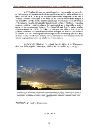 Historia reciente de la Unidad Católica: un gran bien a conservar en España. XXV Jornadas… José Fermín Garralda. 2015
80
(38) En el espíritu de los jornadistas figura que negociar versus ceder,
es fácil cuando se negocia con lo de otro o bien con quien nada tenía en 1976
como eran el PSOE, el PC y los nacional-separatistas. ¿Negoció Suárez con la
llamada “derecha sociológica”?; no, nada les dio y les quitó casi todo. Porque él
era de Centro, ¿no? Lo mismo diremos del diálogo constructivo con el adversario.
¿Y la supuesta valentía para adoptar decisiones en solitario? Por lo que respecta a
entereza política y méritos, dignos del reconocimiento e investidura honoris
causa en las universidades, Suárez y don Juan Carlos de Borbón tenían muchos
amparos conocidos (PSOE, PP, PNV…) y desconocidos todavía hoy. Si en las
grandes cuestiones políticas el buen hacer se mide por los honores que de hecho
se reciben, otra cosa son los parámetros del juicio que existen hoy para ello. Hoy,
la moda son las investiduras honoris causa, mientras que ayer era el ejercicio del
mismo cargo, muchas veces sin una buena remuneración.
(39) CABALLERO José, Corazón de España. Historia del Monumento
del Cerro de los Ángeles (1900-1976), Madrid, Ed. Fe católica, 1977, 211 pp.).
Atardecer de un día de noviembre sobre Pamplona, capital del Viejo Reyno de Navarra, tomado desde un baluarte de
las murallas. A la izquierda, el Palacio de los virreyes, hoy Archivo General y Real de Navarra, a su lado el Museo de
Navarra con la antigua iglesia del Hospital General, y, a la derecha -ya en la lejanía- el “Cabezón de Echauri”. Foto:
JFG 2014
PARTES 1ª y 3ª: en otros documentos
L a u s D e o
 